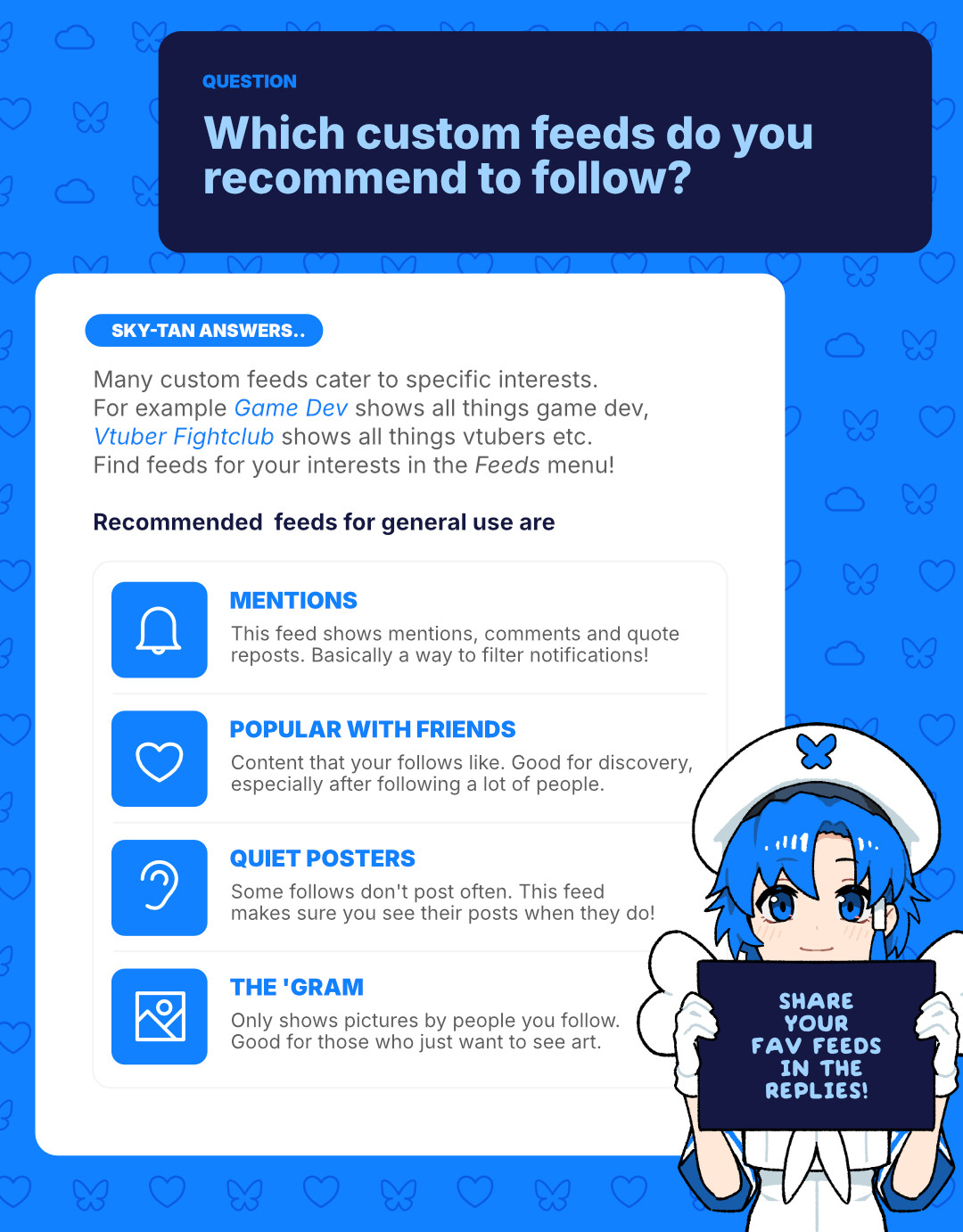 Question: Which custom feeds do you recommend to follow?
Sky-tan answers:
Many custom feeds cater to specific interests. For example Game Dev shows all things game dev, Vtuber Fightclub shows all things vtubers etc. Find feeds for your interests in the Feeds menu!
Recommended feeds for general use are:
Mentions (This feed shows mentions, comments and quote reposts. Basically a way to filter notifications!)
Popular with Friends (Content that your follows like. Good for discovery, especially after following a lot of people.)
Quiet posters (Some follows don't post often. This feed makes sure you see their posts when they do!)
The 'Gram (Only shows pictures by people you follow. Good for those who just want to see art.)
Share your fav feeds in the replies!