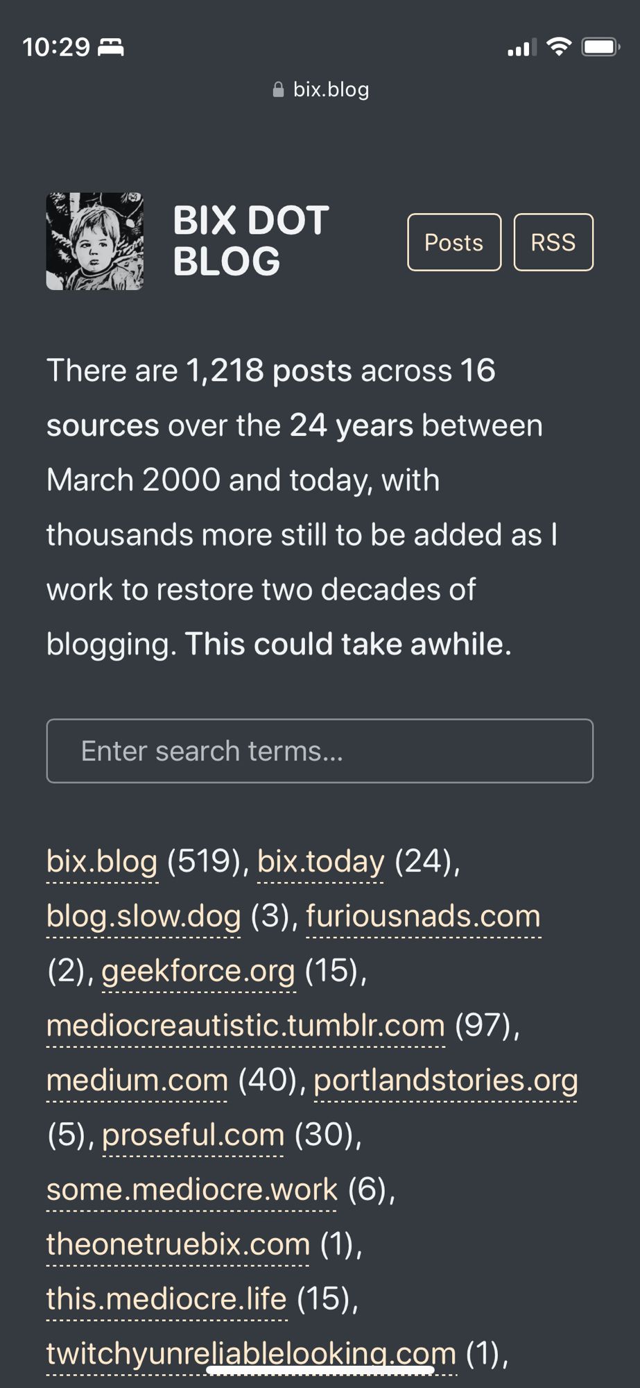 BIX DOT BLOG Posts RSS

There are 1,218 posts across 16 sources over the 24 years between
March 2000 and today, with thousands more still to be added as I
work to restore two decades of blogging. This could take awhile.

Enter search terms...

bix.blog (519), bix.today (24), blog.slow.dog (3), furiousnads.com
(2), geekforce.org (15),
mediocreautistic.tumblr.com (97), medium.com (40), portlandstories.org
(5), proseful.com (30), some.mediocre.work (6), theonetruebix.com (1),
this.mediocre.life (15),
twitchyunreliablelooking.com (1),