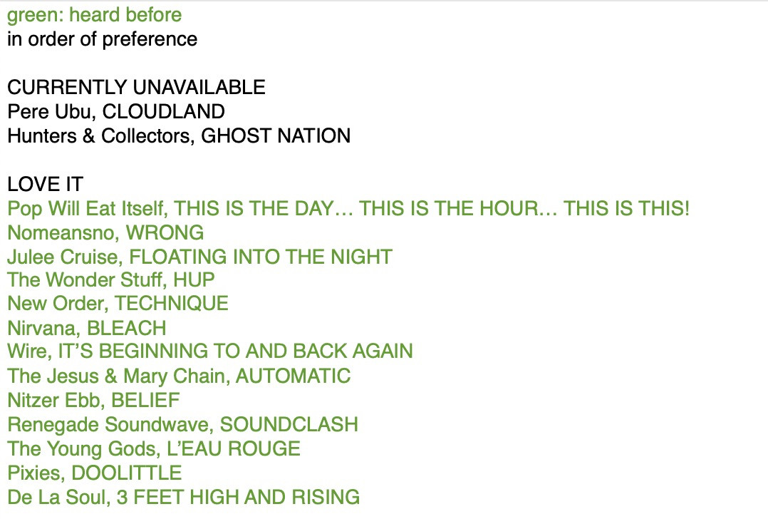 * = heard before

CURRENTLY UNAVAILABLE
Pere Ubu, CLOUDLAND
Hunters & Collectors, GHOST NATION

LOVE IT
* Pop Will Eat Itself, THIS IS THE DAY... THIS IS THE HOUR... THIS IS THIS!
* Nomeansno, WRONG
* Julee Cruise, FLOATING INTO THE NIGHT
* The Wonder Stuff, HUP
* New Order, TECHNIQUE
* Nirvana, BLEACH
* Wire, IT'S BEGINNING TO AND BACK AGAIN
* The Jesus & Mary Chain, AUTOMATIC
* Nitzer Ebb, BELIEF
* Renegade Soundwave, SOUNDCLASH
* The Young Gods, L'EAU ROUGE
* Pixies, DOOLITTLE
* De La Soul, 3 FEET HIGH AND RISING