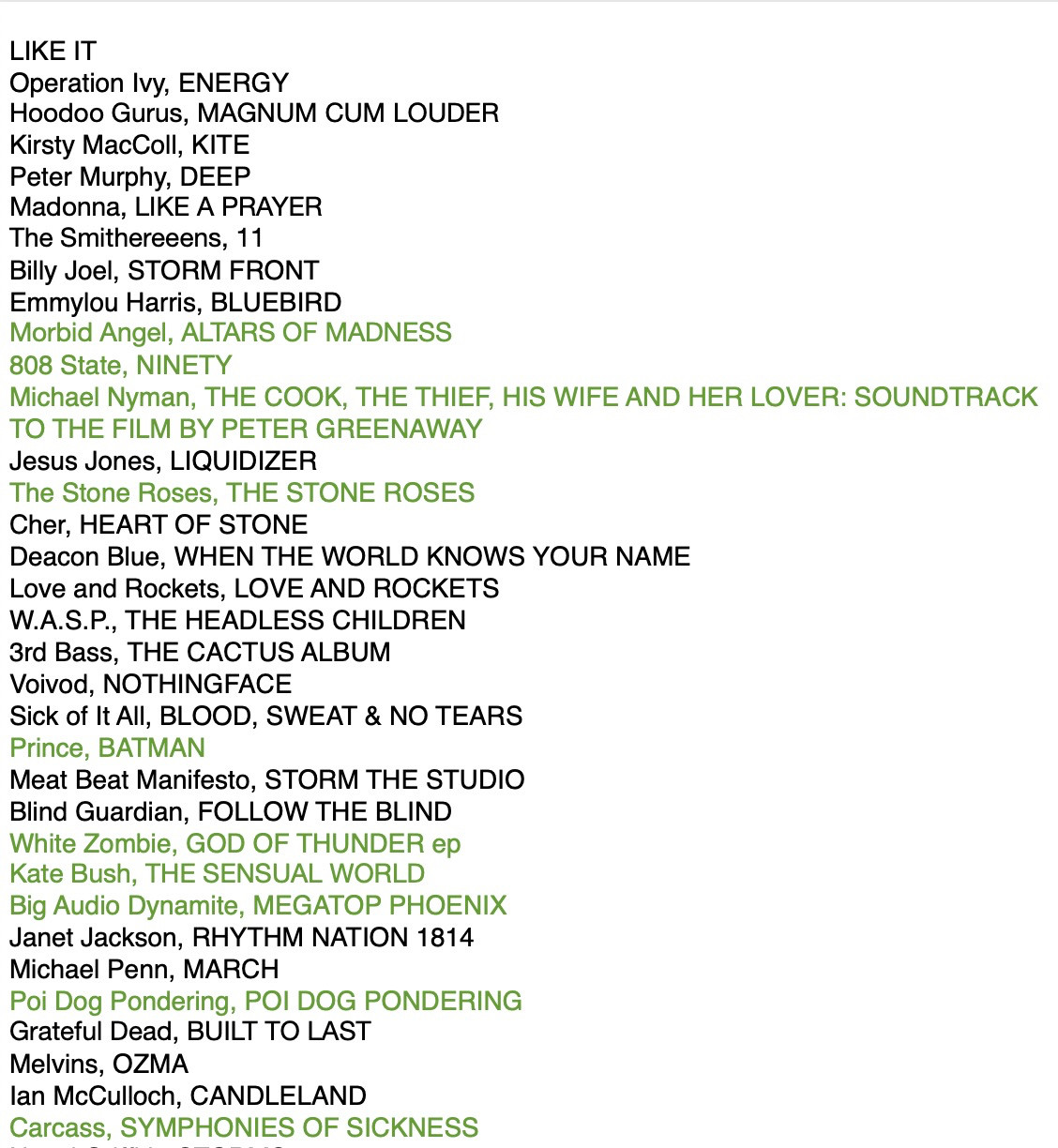 LIKE IT
Operation Ivy, ENERGY
Hoodoo Gurus, MAGNUM CUM LOUDER
Kirsty MacColl, KITE
Peter Murphy, DEEP
Madonna, LIKE A PRAYER
The Smithereens, 11
Billy Joel, STORM FRONT
Emmylou Harris, BLUEBIRD
* Morbid Angel, ALTARS OF MADNESS
* 808 State, NINETY
*Michael Nyman, THE COOK, THE THIEF, HIS WIFE AND HER LOVER: SOUNDTRACK
TO THE FILM BY PETER GREENAWAY
Jesus Jones, LIQUIDIZER
*The Stone Roses, THE STONE ROSES
Cher, HEART OF STONE
Deacon Blue, WHEN THE WORLD KNOWS YOUR NAME
Love and Rockets, LOVE AND ROCKETS
W.A.S.P., THE HEADLESS CHILDREN
3rd Bass, THE CACTUS ALBUM
Voivod, NOTHINGFACE
Sick of It All, BLOOD, SWEAT & NO TEARS
*Prince, BATMAN
Meat Beat Manifesto, STORM THE STUDIO
Blind Guardian, FOLLOW THE BLIND
*White Zombie, GOD OF THUNDER ep
*Kate Bush, THE SENSUAL WORLD
*Big Audio Dynamite, MEGATOP PHOENIX
Janet Jackson, RHYTHM NATION 1814
Michael Penn, MARCH
*Poi Dog Pondering, POI DOG PONDERING
Grateful Dead, BUILT TO LAST
Melvins, OZMA
lan McCulloch, CANDLELAND
*Carcass, S OF SICKNESS