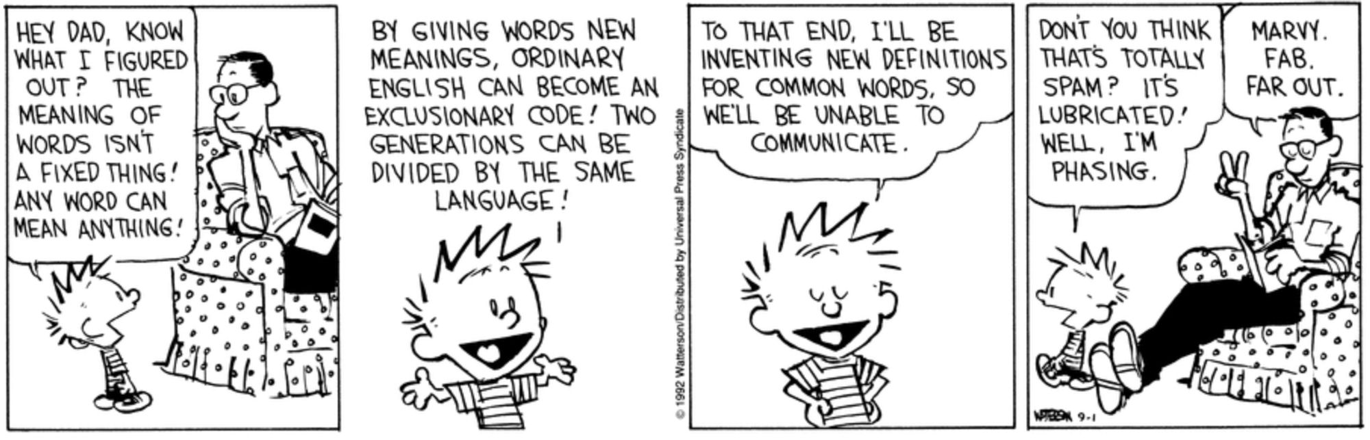 Calvin and Hobbes strip from September 1, 1992.

Panel 1:
Calvin: Hey, Dad, know what I figured out? The meaning of words isn’t a fixed thing! Any word can mean anything!

Panel 2:
Calvin: By giving words new meanings, ordinary English can become an exclusionary code! Two generations can be divided by the same language!

Panel 3:
Calvin: To that end, I’ll be inventing new definitions for common words, so we’ll be unable to communicate. Don’t you think that’s totally spam? It’s lubricated! Well, I’m phasing.

Panel 4:
Dad: Marvy. Fab. Far out.