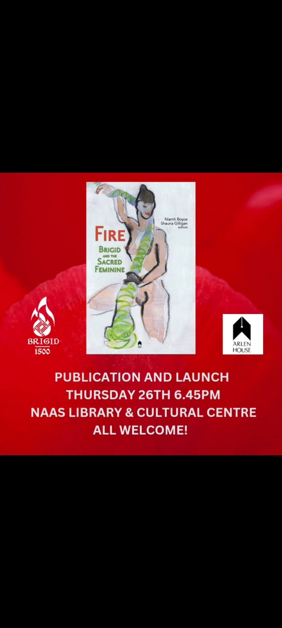 White poster on a red background.
The poster has an image of the cover of the new anthology "Fire: Brigid & The Sacred Feminine." Editors Shauna Gillian & Niamh Boyce. The cover image, an artwork by Noël O'Callaghan, is a drawing of a naked woman standing proudly with a green snake in her hands, wrapped back around her shoulders. The woman is in her natural state with underarm & pubic hair.
Underneath the poster, on the red background is the invitation text: "Publication & launch, Thursday 26th 6.45pm, Naas Library & Cultural Centre. All Welcome." 
The Brigid 1500 logo of a flame containing a Brigid's cross is to the left of the poster, & the logo for publisher, Arlen House, is on the right.