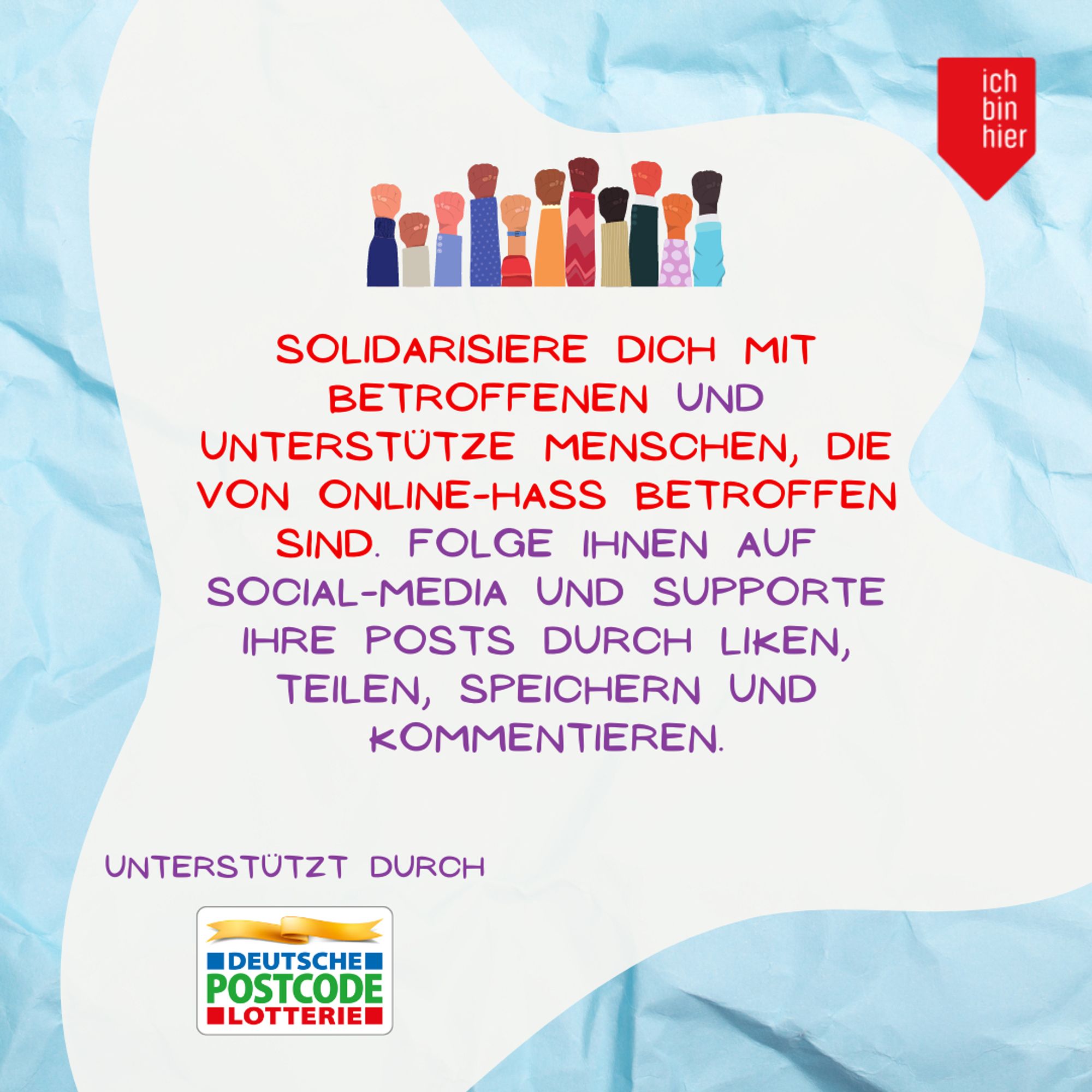 Das Bild zeigt eine weiße Blase vor blauem Hintergrund. Oben rechts ist das rote Logo von ichbinhier zu sehen. Darin steht in lila und roter Schrift: Solidarisiere dich mit Betroffenen und unterstütze Menschen, die von Online-Hass betroffen sind. Folge ihnen auf Social-Media und supporte ihre Posts durch Liken, Teilen, Speichern und Kommentieren. Darüber ist das gemalte Bild von vielen in die Höhe gestreckten Fäusten zu sehen.