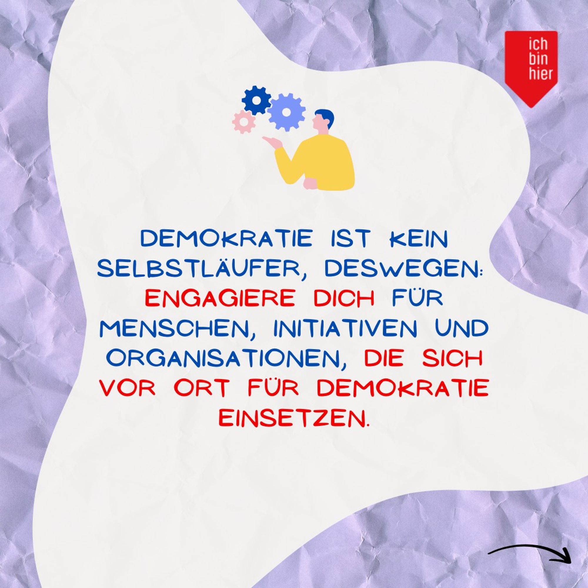 Das Bild zeigt eine weiße Blase vor lila Hintergrund. Oben rechts ist das rote Logo von ichbinhier zu sehen. Darin steht in blauer und roter Schrift: Demokratie ist kein Selbstläufer, deswegen: Engagiere dich für Menschen, Initiativen und Organisationen, die sich vor Ort für Demokratie einsetzen. Daneben befindet sich ein schwarzer Pfeil, der nach rechts zeigt.