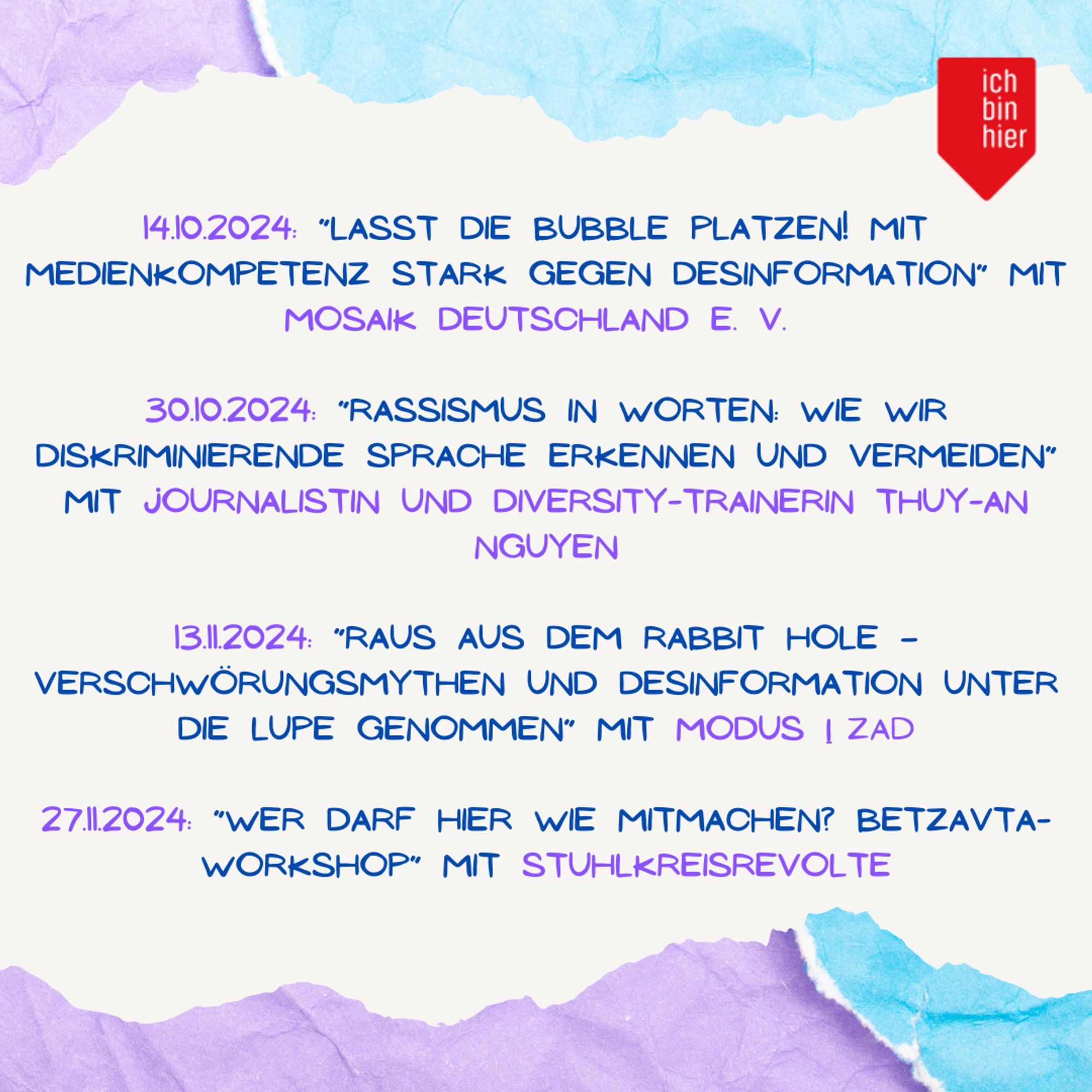 Wir zeigen ein Bild mit einem Hintergrund aus lila und hellblauem Papier. Davor ist auf weißem, abgesetztem Hintergrund folgendes zu lesen: 14.10.2024: “Lasst die Bubble platzen! Mit Medienkompetenz stark gegen Desinformation” mit Mosaik deutschland e. V. 30.10.2024: “Rassismus in Worten: Wie wir diskriminierende Sprache erkennen und vermeiden” mit Journalistin und Diversity-Trainerin Thuy-An Nguyen.13.10.2024: “Raus aus dem Rabbit Hole – Verschwörungsmythen und Desinformation unter die Lupe genommen” mit modus | zad. 27.11.2024: “Wer darf hier wie mitmachen? Betzavta-Workshop” mit Stuhlkreisrevolte. Oben rechts im Bild befindet sich das rote Logo von ichbinhier.