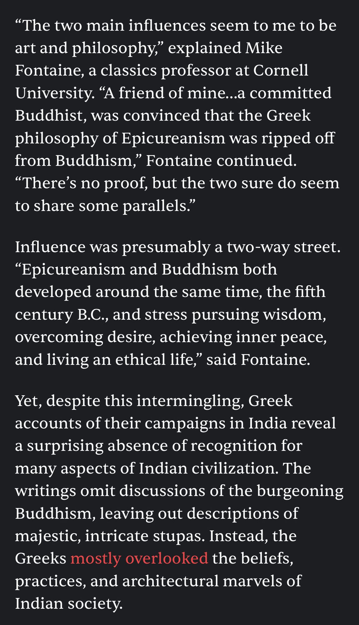 "The two main influences seem to me to be art and philosophy," explained Mike Fontaine, a classics professor at Cornell University. "A friend of mine..a committed Buddhist, was convinced that the Greek philosophy of Epicureanism was ripped off from Buddhism," Fontaine continued.
"There's no proof, but the two sure do seem to share some parallels."
Influence was presumably a two-way street.
"Epicureanism and Buddhism both developed around the same time, the fifth century B.C., and stress pursuing wisdom, overcoming desire, achieving inner peace, and living an ethical life," said Fontaine.
Yet, despite this intermingling, Greek accounts of their campaigns in India reveal a surprising absence of recognition for many aspects of Indian civilization. The writings omit discussions of the burgeoning Buddhism, leaving out descriptions of majestic, intricate stupas. Instead, the Greeks mostly overlooked the beliefs, practices, and architectural marvels of Indian society.