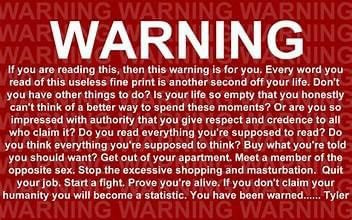 WARNING
If you are reading this, then this warning is for you. Every word you read of this useless fine print is another second off your life. Don't you have other things to do? Is your life so empty that you honestly can't think of a better way to spend these moments? Or are you so impressed with authority that you give respect and credence to all who claim it? Do you read everything you're supposed to read? Do you think everything you're supposed to think? Buy what you're told you should want? Get out of your apartment. Meet a member of the opposite sex. Stop the excessive shopping and masturbation. Quit your job. Start a fight. Prove you're alive. Ifyou don't claim your humanity you will become a statistic. You have been warned....Tyler