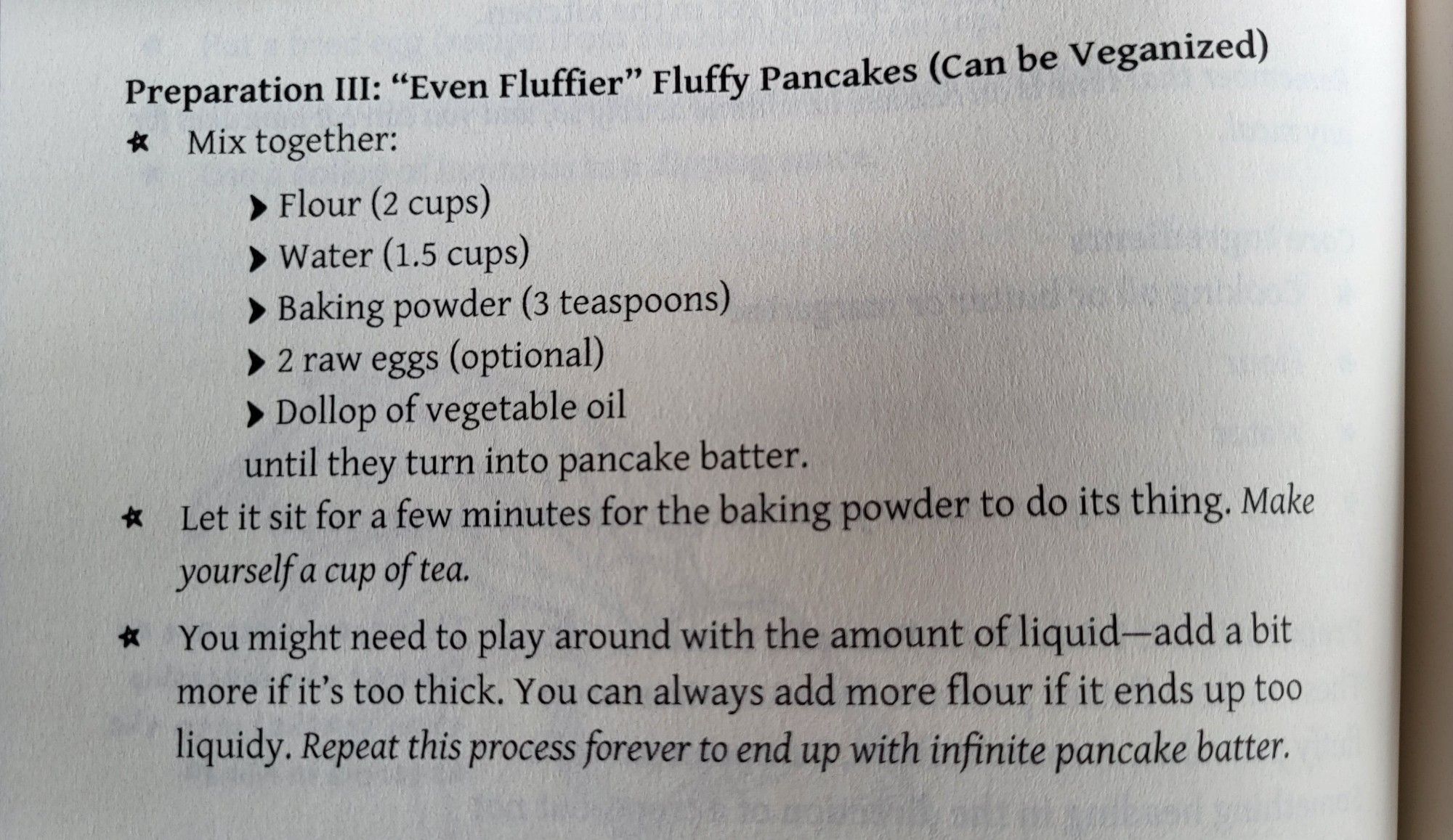 A page from the Sad Bastard Cookbook. Preparation III: Even Fluffier Fluffy Pancakes (can be veganized) Mix: Flour (2 cups); water (1.5 cups); baking powder (3 teaspoons); 2 raw eggs (optional); dollop of vegetable oil, until they turn into pancake batter. Let sit for a few minutes. Make yourself a cup of tea! Add liquid or flour if it's too thick/thin. Repeat this process forever to end up with infinite pancake batter.