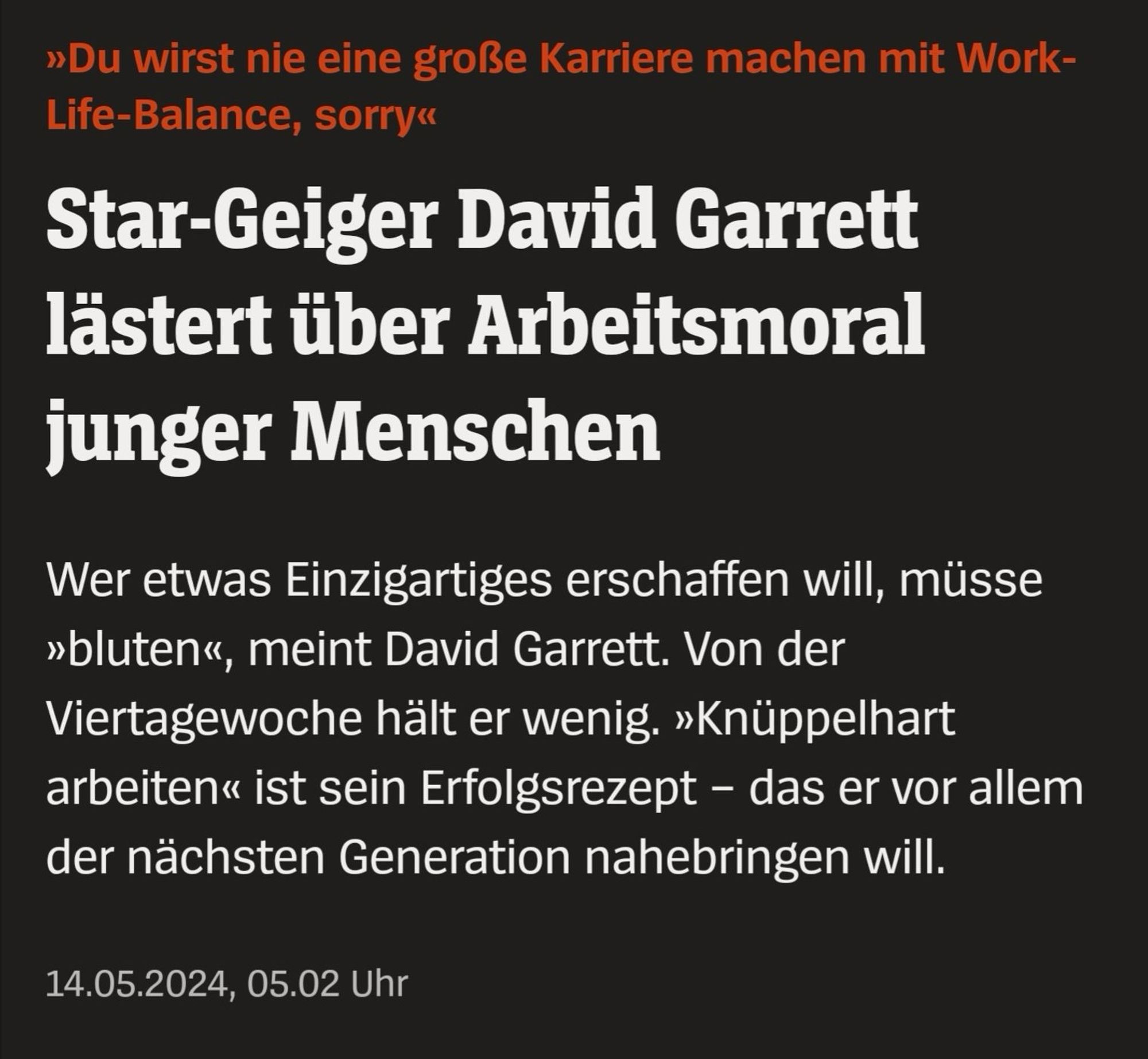 »Du wirst nie eine große Karriere machen mit Work-Life-Balance, sorry«
Star-Geiger David Garrett lästert über Arbeitsmoral junger Menschen
Wer etwas Einzigartiges erschaffen will, müsse
»bluten«, meint David Garrett. Von der Viertagewoche hält er wenig. »Knüppelhart arbeiten« ist sein Erfolgsrezept - das er vor allem der nächsten Generation nahebringen will.