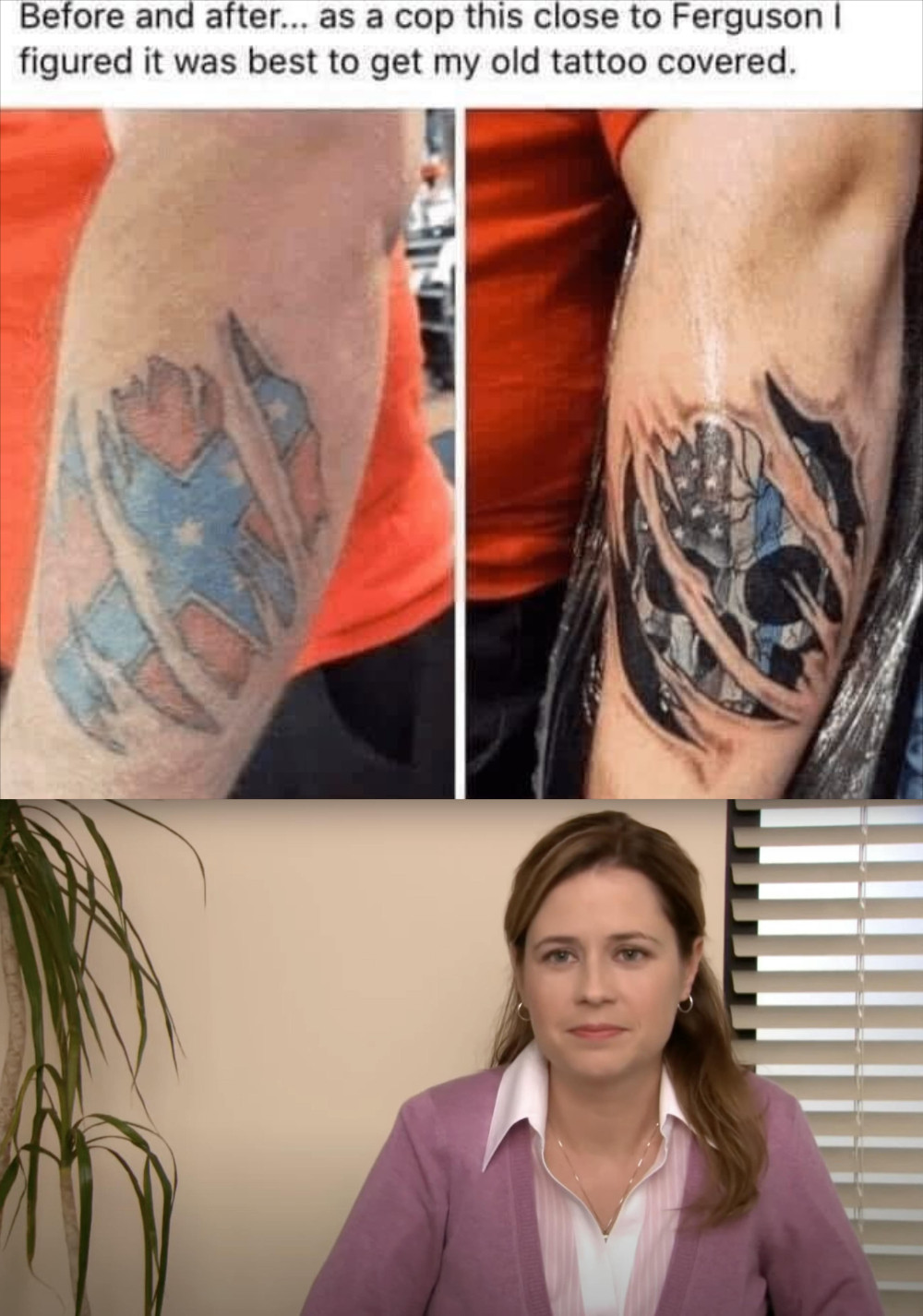 Meme. Post screenshot at the top says "Before and after... as a cop this close to ferguson I figured it was best to get my old tattoo covered" above before and after pictures of a forearm tattoo, first showing a confederate flag peeking through ripped skin with an after of a punisher skull with a blue line american flag also peeking through the same pattern. Below all that is a picture from the Office "they're the same picture" meme but just the last frame and she hasn't said anything yet