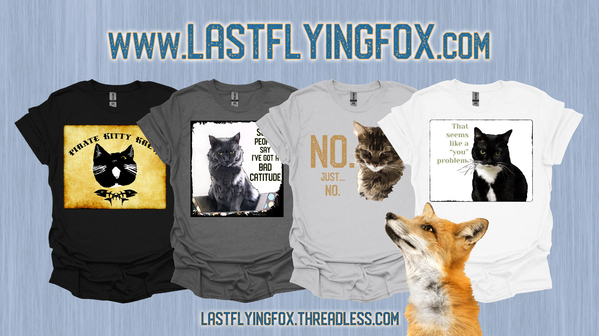 A fox looks up at four slightly overlapping t-shirts in neutral shades against a faded blue woodgrain background. At the top is dark blue text reading www.lastflyingfox.com. 

Going left to right:

A black t-shirt shows an antique parchment-style block design with uneven dark patches around the edges. In the center is artwork of a one-eyed black-and-white tuxedo cat’s face; the cat has wild white whiskers, and has a slightly unhinged expression. The black text curving over the top reads, "PIRATE KITTY KREW." Under the cat’s face are black fish skeletons crossed in the style of crossbones on a pirate flag.

A charcoal t-shirt shows mixed media artwork of a large long-haired gray cat looking quite put-out and irritated as he sits in a boat-style cardboard scratcher. The dark text to the right reads, "Some people say I've got a BAD CATITUDE." The border around the artwork is black, uneven, and done in a sketchy, grunge style. 

A light gray t-shirt shows mixed media artwork of a large long-haired black-and-tan tabby cat’s face as he scowls, looking completely fed up with whatever he’s been asked. The large putty-colored text to the left reads, "NO. Just… NO." 

A white t-shirt shows a white block design with rounded corners and thin, ragged black border. Inside the border, just off to the right, is a photo of a black and white tuxedo cat looking annoyed. The light olive text to the left matches the color of the cat's eyes, and reads, "That seems like a 'you' problem."

Below the shirts is dark blue text reading lastflyingfox.threadless.com.