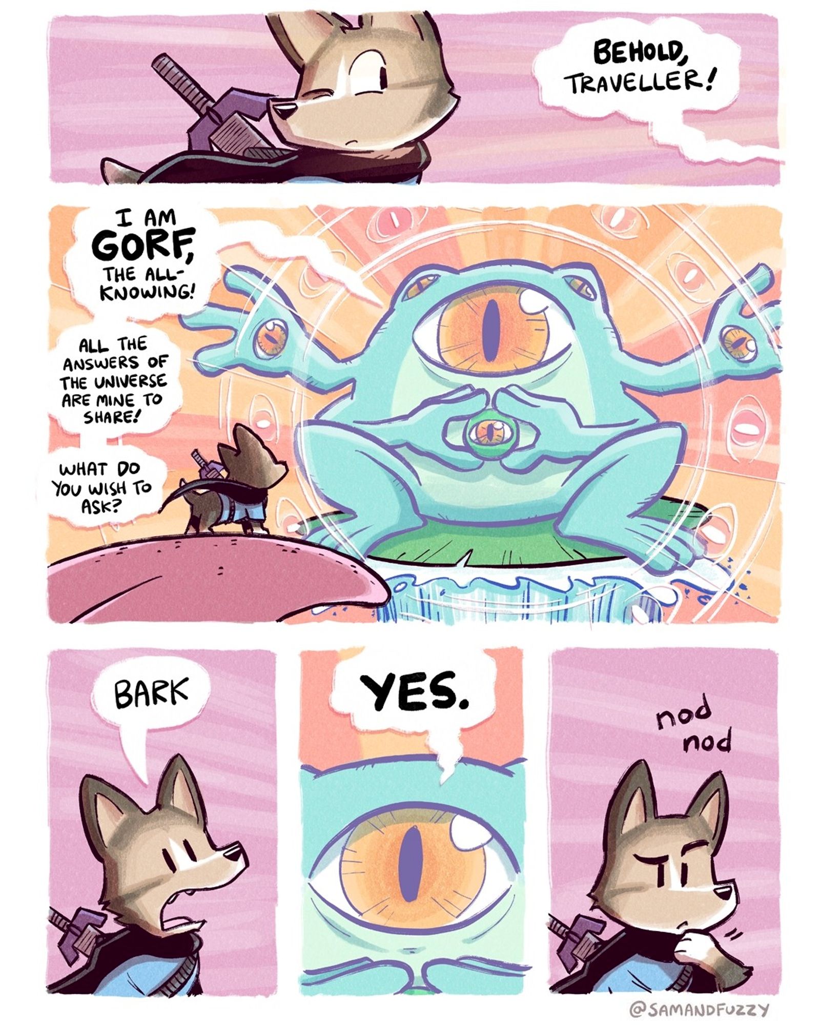 Comic about an adventurer Corgi in a trippy frog themed fantasy realm. A surreal God like frog figure with lots of eyeballs appears in front of him. He says," I am gorf, the all-knowing! All the answers of the universe are mine to share! Share! What do you want to ask? "

The dog replies," bark."

Gorf replies," yes."

The dog looks thoughtful and nods, as though he is considering the deep meaning of this interaction