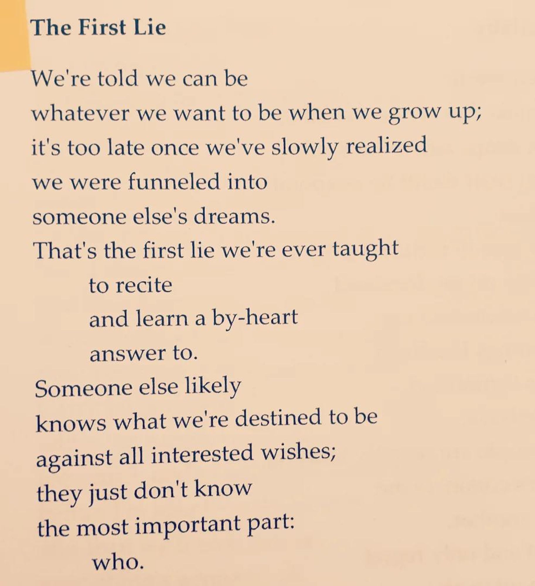 The First Lie

We're told we can be
whatever we want to be when we grow up;
it's too late once we've slowly realized
we were funneled into
someone else's dreams.
That's the first lie we're ever taught
         to recite
         and learn a by-heart
         answer to.
Someone else likely
knows what we're destined to be
against all interested wishes;
they just don't know
the most important part:
         who.