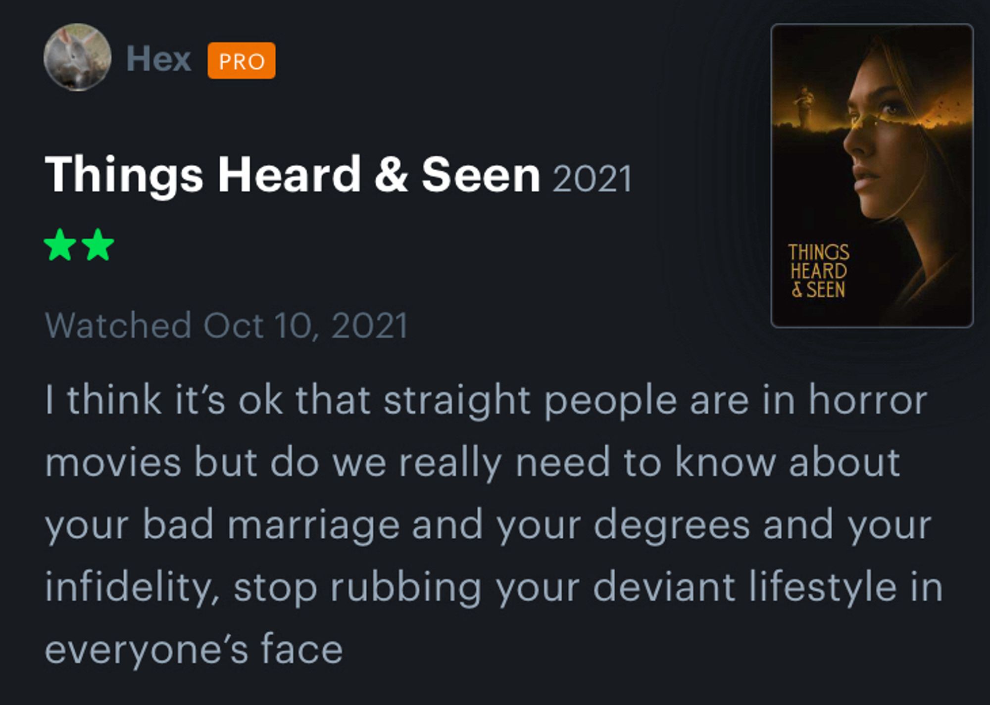 Hex

Things Heard & Seen 2021
**
Watched Oct 10, 2021
I think it's ok that straight people are in horror movies but do we really need to know about your bad marriage and your degrees and your infidelity, stop rubbing your deviant lifestyle in everyone's face