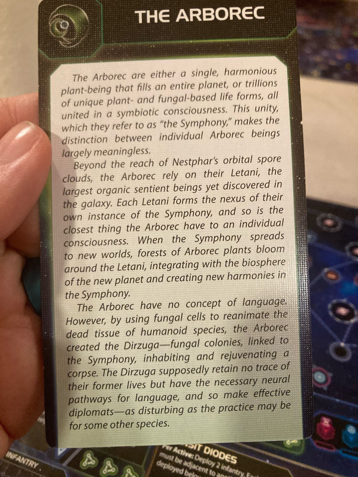 A card reading
The Arborec are either a single, harmonious plant-being that fills an entire planet, or trillions of unique plant- and fungal-based life forms, all united in a symbiotic consciousness. This unity, which they refer to as "the Symphony," makes the distinction between individual Arborec beings largely meaningless.
Beyond the reach of Nestphar's orbital spore clouds, the Arborec rely on their Letani, the largest organic sentient beings yet discovered in the galaxy. Each Letani forms the nexus of their own instance of the Symphony, and so is the closest thing the Arborec have to an individual consciousness. When the Symphony spreads to new worlds, forests of Arborec plants bloom around the Letani, integrating with the biosphere of the new planet and creating new harmonies in the Symphony.
The Arborec have no concept of language.
However, by using fungal cells to reanimate the dead tissue of humanoid species, the Arborec created the Dirzuga-fungal colonies, linked to the symph