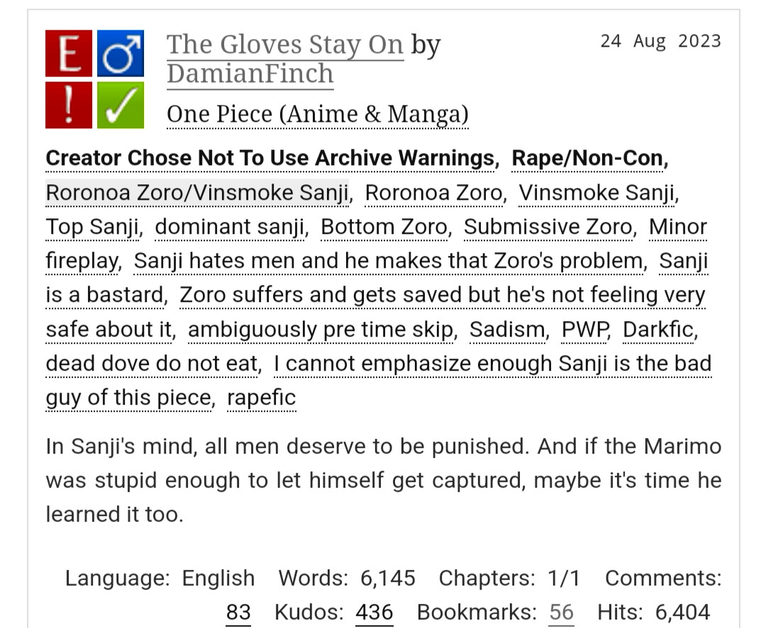 The Gloves Stay On by DamianFinch
Fandoms:One Piece (Anime & Manga)  
Explicit
Choose Not To Use Archive Warnings, Rape/Non-Con
M/M
Complete Work
24 Aug 2023
Tags
Creator Chose Not To Use Archive WarningsRape/Non-ConRoronoa Zoro/Vinsmoke SanjiRoronoa ZoroVinsmoke SanjiTop Sanjidominant sanjiBottom ZoroSubmissive ZoroMinor fireplaySanji hates men and he makes that Zoro's problemSanji is a bastardZoro suffers and gets saved but he's not feeling very safe about itambiguously pre time skipSadismPWPDarkficdead dove do not eatI cannot emphasize enough Sanji is the bad guy of this piecerapefic
Summary
In Sanji's mind, all men deserve to be punished. And if the Marimo was stupid enough to let himself get captured, maybe it's time he learned it too.