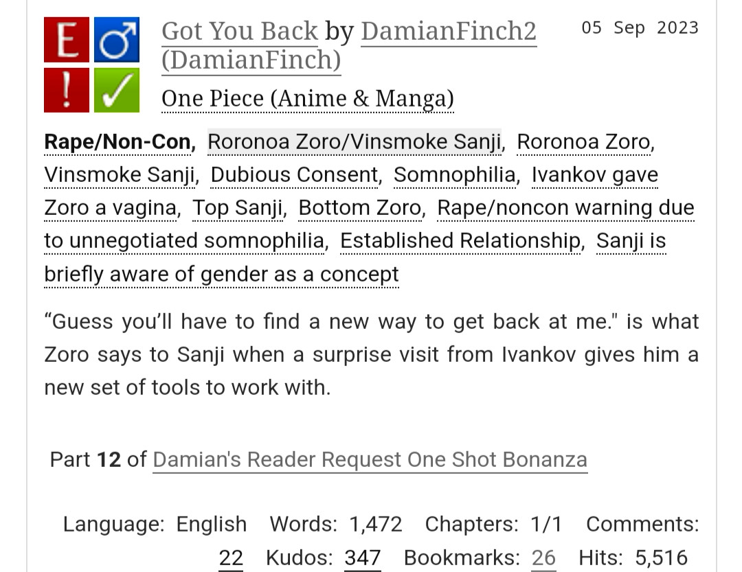 Got You Back by DamianFinch2 (DamianFinch)
Fandoms:One Piece (Anime & Manga)  
Explicit
Rape/Non-Con
M/M
Complete Work
05 Sep 2023
Tags
Rape/Non-ConRoronoa Zoro/Vinsmoke SanjiRoronoa ZoroVinsmoke SanjiDubious ConsentSomnophiliaIvankov gave Zoro a vaginaTop SanjiBottom ZoroRape/noncon warning due to unnegotiated somnophiliaEstablished RelationshipSanji is briefly aware of gender as a concept
Summary
“Guess you’ll have to find a new way to get back at me." is what Zoro says to Sanji when a surprise visit from Ivankov gives him a new set of tools to work with.