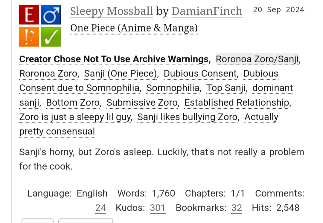 Sleepy Mossball by DamianFinch
Fandoms:One Piece (Anime & Manga)  
Explicit
Choose Not To Use Archive Warnings
M/M
Complete Work
20 Sep 2024
Tags
Creator Chose Not To Use Archive WarningsRoronoa Zoro/SanjiRoronoa ZoroSanji (One Piece)Dubious ConsentDubious Consent due to SomnophiliaSomnophiliaTop Sanjidominant sanjiBottom ZoroSubmissive ZoroEstablished RelationshipZoro is just a sleepy lil guySanji likes bullying ZoroActually pretty consensual
Summary
Sanji's horny, but Zoro's asleep. Luckily, that's not really a problem for the cook.