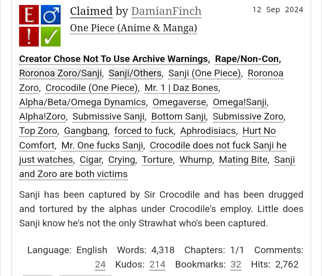 Claimed by DamianFinch
Fandoms:One Piece (Anime & Manga)  
Explicit
Choose Not To Use Archive Warnings, Rape/Non-Con
M/M
Complete Work
12 Sep 2024
Tags
Creator Chose Not To Use Archive WarningsRape/Non-ConRoronoa Zoro/SanjiSanji/OthersSanji (One Piece)Roronoa ZoroCrocodile (One Piece)Mr. 1 | Daz BonesAlpha/Beta/Omega DynamicsOmegaverseOmega!SanjiAlpha!ZoroSubmissive SanjiBottom SanjiSubmissive ZoroTop ZoroGangbangforced to fuckAphrodisiacsHurt No ComfortMr. One fucks SanjiCrocodile does not fuck Sanji he just watchesCigarCryingTortureWhumpMating BiteSanji and Zoro are both victims
Summary
Sanji has been captured by Sir Crocodile and has been drugged and tortured by the alphas under Crocodile's employ. Little does Sanji know he's not the only Strawhat who's been captured.

Language: English Words: 4,318 Chapters: 1/1 Comments: 24 Kudos: 214 Bookmarks: 32 Hits: 2,763Author ActionsEdit