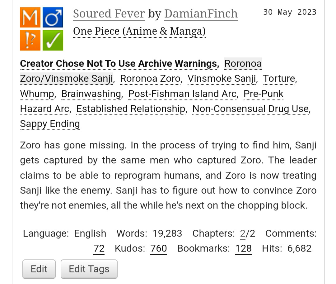 Soured Fever by DamianFinch
Fandoms:One Piece (Anime & Manga)  
Mature
Choose Not To Use Archive Warnings
M/M
Complete Work
30 May 2023
Tags
Creator Chose Not To Use Archive WarningsRoronoa Zoro/Vinsmoke SanjiRoronoa ZoroVinsmoke SanjiTortureWhumpBrainwashingPost-Fishman Island ArcPre-Punk Hazard ArcEstablished RelationshipNon-Consensual Drug UseSappy Ending
Summary
Zoro has gone missing. In the process of trying to find him, Sanji gets captured by the same men who captured Zoro. The leader claims to be able to reprogram humans, and Zoro is now treating Sanji like the enemy. Sanji has to figure out how to convince Zoro they're not enemies, all the while he's next on the chopping block