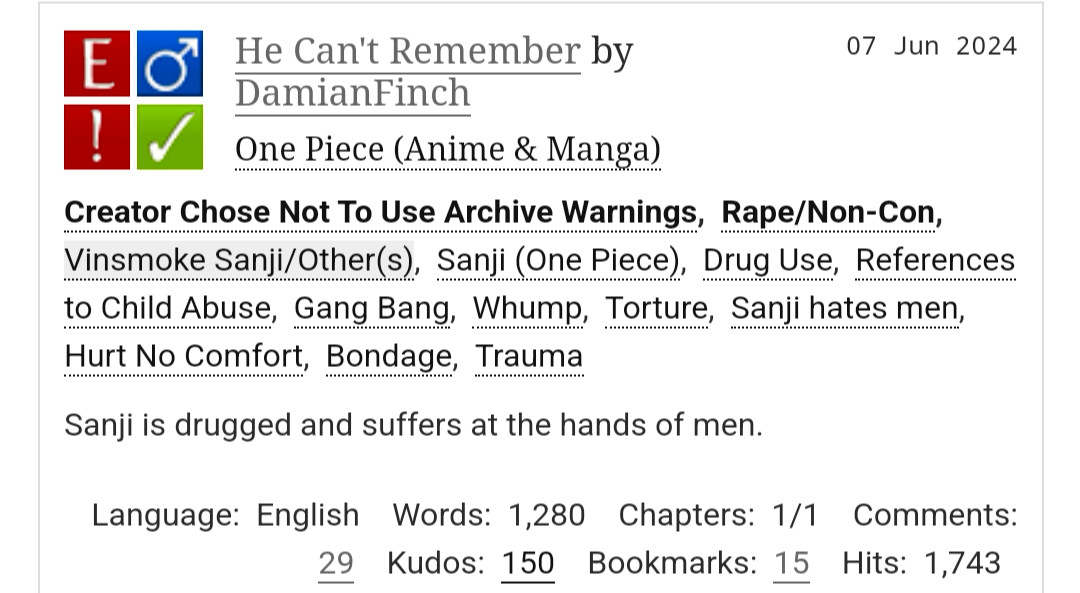 He Can't Remember by DamianFinch
Fandoms:One Piece (Anime & Manga)  
Explicit
Choose Not To Use Archive Warnings, Rape/Non-Con
M/M
Complete Work
07 Jun 2024
Tags
Creator Chose Not To Use Archive WarningsRape/Non-ConVinsmoke Sanji/Other(s)Sanji (One Piece)Drug UseReferences to Child AbuseGang BangWhumpTortureSanji hates menHurt No ComfortBondageTrauma
Summary
Sanji is drugged and suffers at the hands of men.

Language: English Words: 1,280 Chapters: 1/1 Comments: 29 Kudos: 150 Bookmarks: 15 Hits: 1,743