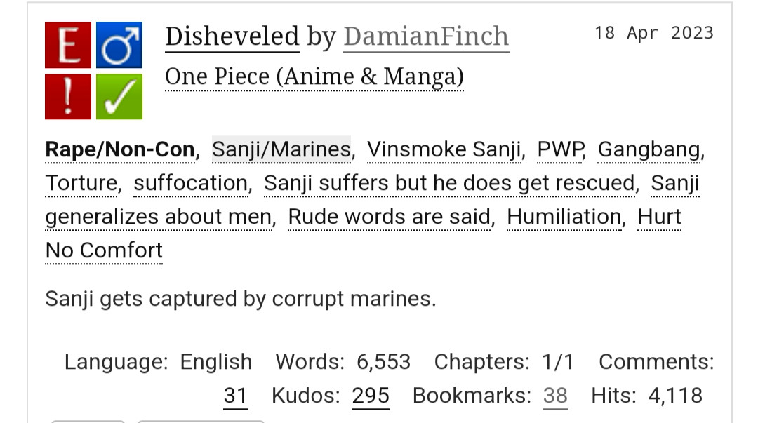 Disheveled by DamianFinch
Fandoms:One Piece (Anime & Manga)  
Explicit
Rape/Non-Con
M/M
Complete Work
18 Apr 2023
Tags
Rape/Non-ConSanji/MarinesVinsmoke SanjiPWPGangbangTorturesuffocationSanji suffers but he does get rescuedSanji generalizes about menRude words are saidHumiliationHurt No Comfort
Summary
Sanji gets captured by corrupt marines.

Language: English Words: 6,553 Chapters: 1/1 Comments: 31 Kudos: 295 Bookmarks: 38 Hits: 4,118