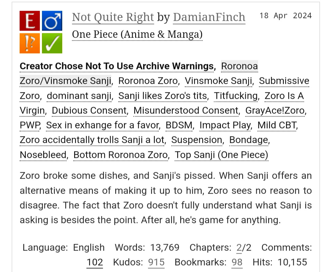 Not Quite Right by DamianFinch
Fandoms:One Piece (Anime & Manga)  
Explicit
Choose Not To Use Archive Warnings
M/M
Complete Work
18 Apr 2024
Tags
Creator Chose Not To Use Archive WarningsRoronoa Zoro/Vinsmoke SanjiRoronoa ZoroVinsmoke SanjiSubmissive Zorodominant sanjiSanji likes Zoro's titsTitfuckingZoro Is A VirginDubious ConsentMisunderstood ConsentGrayAce!ZoroPWPSex in exhange for a favorBDSMImpact PlayMild CBTZoro accidentally trolls Sanji a lotSuspensionBondageNosebleedBottom Roronoa ZoroTop Sanji (One Piece)
Summary
Zoro broke some dishes, and Sanji's pissed. When Sanji offers an alternative means of making it up to him, Zoro sees no reason to disagree. The fact that Zoro doesn't fully understand what Sanji is asking is besides the point. After all, he's game for anything.