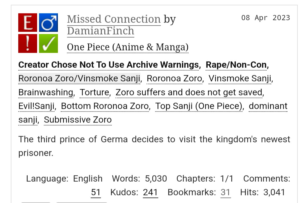 Missed Connection by DamianFinch
Fandoms:One Piece (Anime & Manga)  
Explicit
Choose Not To Use Archive Warnings, Rape/Non-Con
M/M
Complete Work
08 Apr 2023
Tags
Creator Chose Not To Use Archive WarningsRape/Non-ConRoronoa Zoro/Vinsmoke SanjiRoronoa ZoroVinsmoke SanjiBrainwashingTortureZoro suffers and does not get savedEvil!SanjiBottom Roronoa ZoroTop Sanji (One Piece)dominant sanjiSubmissive Zoro
Summary
The third prince of Germa decides to visit the kingdom's newest prisoner.