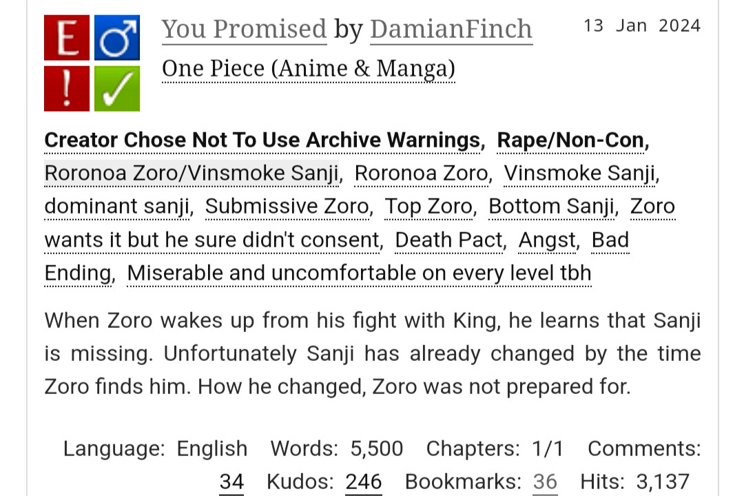 You Promised by DamianFinch
Fandoms:One Piece (Anime & Manga)  
Explicit
Choose Not To Use Archive Warnings, Rape/Non-Con
M/M
Complete Work
13 Jan 2024
Tags
Creator Chose Not To Use Archive WarningsRape/Non-ConRoronoa Zoro/Vinsmoke SanjiRoronoa ZoroVinsmoke Sanjidominant sanjiSubmissive ZoroTop ZoroBottom SanjiZoro wants it but he sure didn't consentDeath PactAngstBad EndingMiserable and uncomfortable on every level tbh
Summary
When Zoro wakes up from his fight with King, he learns that Sanji is missing. Unfortunately Sanji has already changed by the time Zoro finds him. How he changed, Zoro was not prepared for.