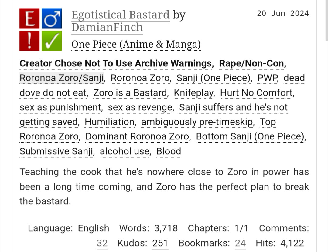 Egotistical Bastard by DamianFinch
Fandoms:One Piece (Anime & Manga)  
Explicit
Choose Not To Use Archive Warnings, Rape/Non-Con
M/M
Complete Work
20 Jun 2024
Tags
Creator Chose Not To Use Archive WarningsRape/Non-ConRoronoa Zoro/SanjiRoronoa ZoroSanji (One Piece)PWPdead dove do not eatZoro is a BastardKnifeplayHurt No Comfortsex as punishmentsex as revengeSanji suffers and he's not getting savedHumiliationambiguously pre-timeskipTop Roronoa ZoroDominant Roronoa ZoroBottom Sanji (One Piece)Submissive Sanjialcohol useBlood
Summary
Teaching the cook that he's nowhere close to Zoro in power has been a long time coming, and Zoro has the perfect plan to break the bastard.