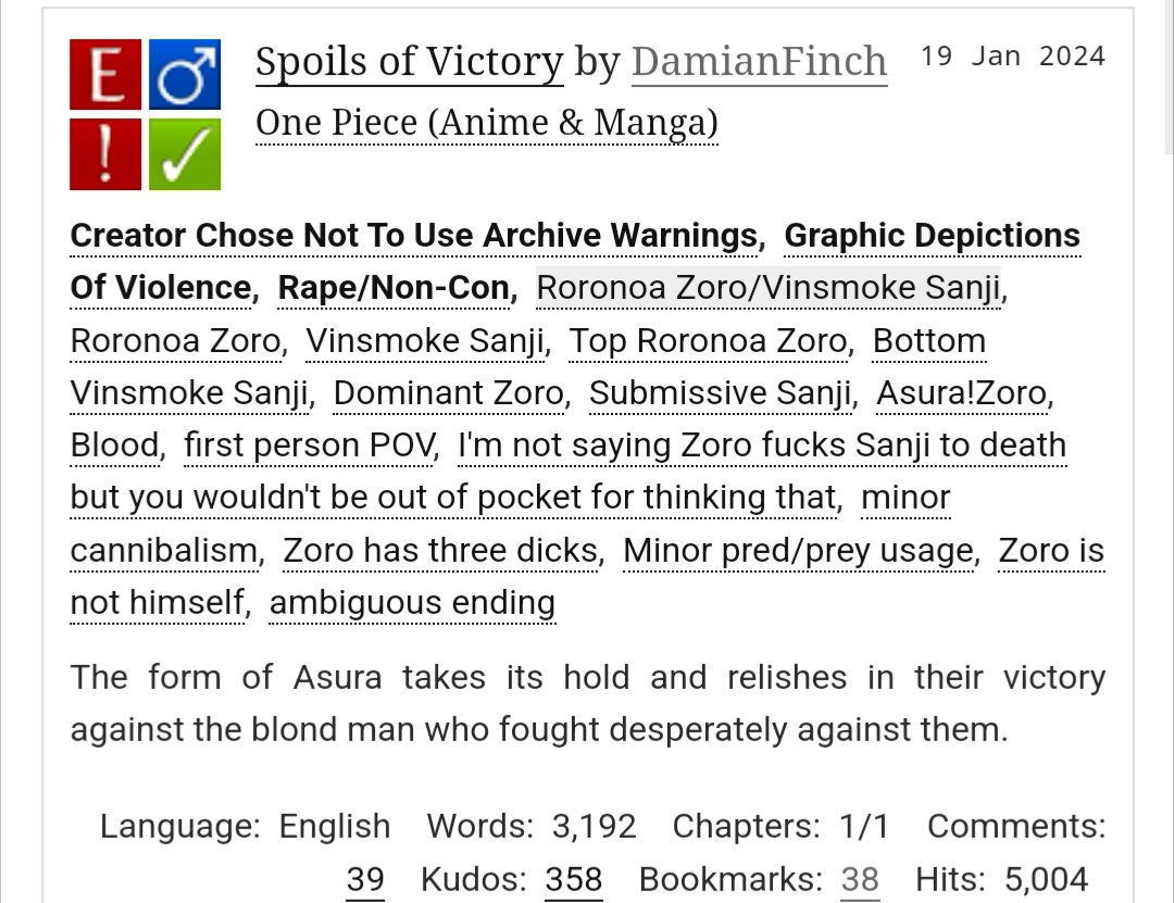 Spoils of Victory by DamianFinch
Fandoms:One Piece (Anime & Manga)  
Explicit
Choose Not To Use Archive Warnings, Graphic Depictions Of Violence, Rape/Non-Con
M/M
Complete Work
19 Jan 2024
Tags
Creator Chose Not To Use Archive WarningsGraphic Depictions Of ViolenceRape/Non-ConRoronoa Zoro/Vinsmoke SanjiRoronoa ZoroVinsmoke SanjiTop Roronoa ZoroBottom Vinsmoke SanjiDominant ZoroSubmissive SanjiAsura!ZoroBloodfirst person POVI'm not saying Zoro fucks Sanji to death but you wouldn't be out of pocket for thinking thatminor cannibalismZoro has three dicksMinor pred/prey usageZoro is not himselfambiguous ending
Summary
The form of Asura takes its hold and relishes in their victory against the blond man who fought desperately against them.