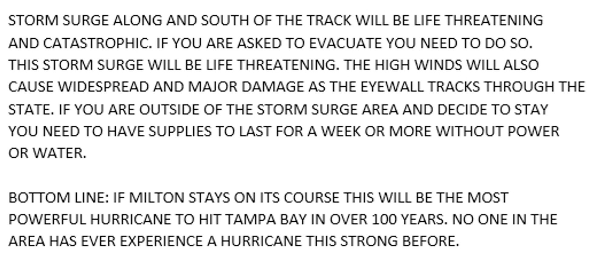 Storm surge along and south of the track will be life-threatening and catastrophic. If you are asked to evacuate you need to do so. this storm surge will be life-threatening. The high winds will also cause widespread and major damage, as the eye wall tracks through the state. if you are outside of the storm surge area and decide to stay, you need to have supplies to last for a week or more without power or water.

bottom line: if Milton stays on its course, this will be the most powerful hurricane to hit Tampa Bay in over 100 years. no one in the area has ever experienced a hurricane this strong before.