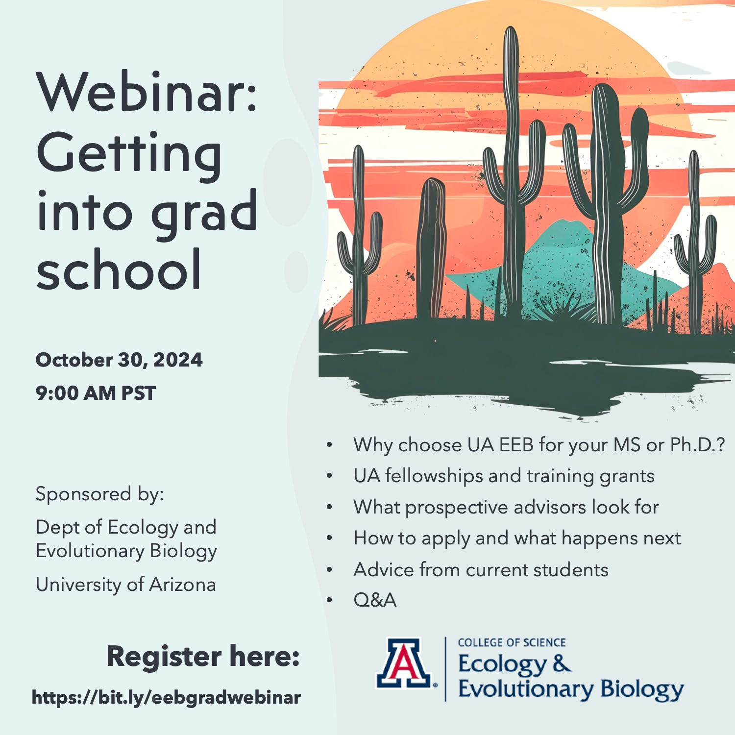 A flyer for a webinar on getting into grad school. The event will be on October 30, 2024, at 9AM PST. Sponsored by the Department of Ecology and Evolutionary Biology at the University of Arizona. Register here: http://bit.ly/eebgradwebinar

Why choose UA EEB for your MS or PhD?
UA fellowships and training grants
What prospective advisors look for
How to apply and what happens next
Advice from current students
Q&A