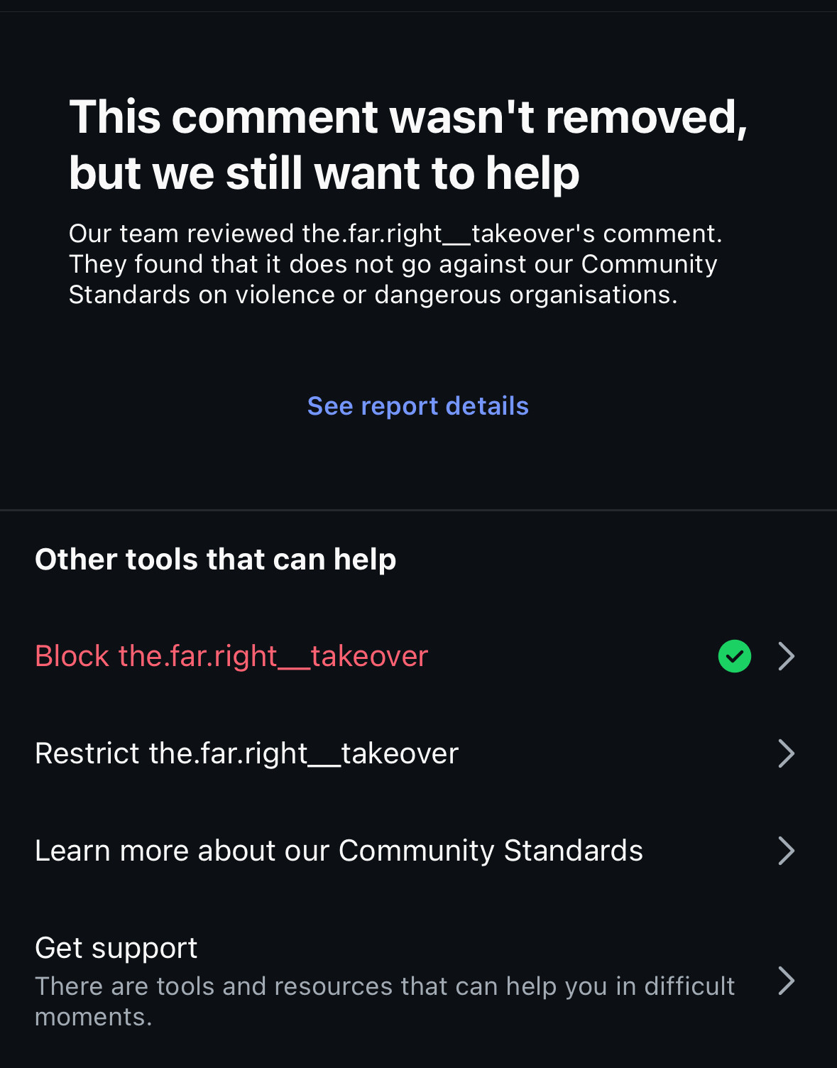 This comment wasn't removed, but we still want to help
Our team reviewed the.far.right_takeover's comment.
They found that it does not go against our Community Standards on violence or dangerous organisations.