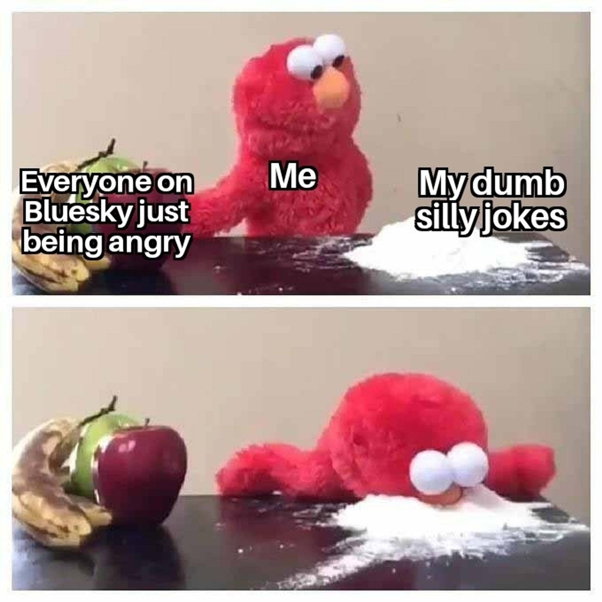 Two panel meme

First panel

Two bananas, an apple, and a pear labeled as "Everyone on Bluesky just being angry"

Elmo labeled as "me" looking at a pile of white powdered sugar labeled as "my dumb silly jokes."

Second panel is Elmo diving face first into the white powder.