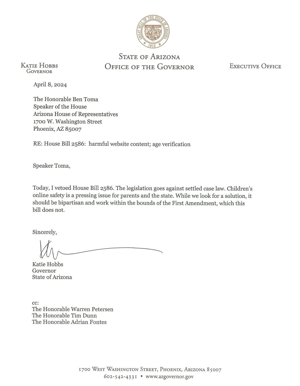 Speaker Toma,
Today, I vetoed House Bill 2586. The legislation goes against settled case law. Children's online safety is a pressing issue for parents and the state. While we look for a solution, it should be bipartisan and work within the bounds of the First Amendment, which this bill does not.
Sincerely,
Katie Hobbs
Governor
State of Arizona