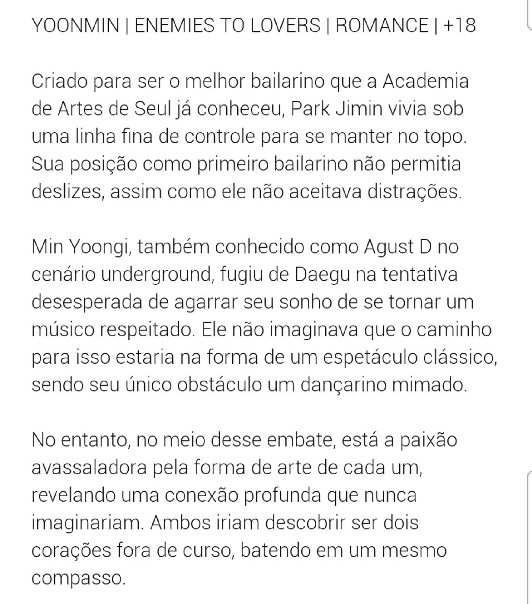 Sinopse da fanfic NEVERMIND de jiminsartist no Wattpad. 

Criado para ser o melhor bailarino que a Academia de Artes de Seul já conheceu, Park Jimin vivia sob uma linha fina de controle para se manter no topo. Sua posição como primeiro bailarino não permitia deslizes, assim como ele não aceitava distrações.

Min Yoongi, também conhecido como Agust D no cenário underground, fugiu de Daegu na tentativa desesperada de agarrar seu sonho de se tornar um músico respeitado. Ele não imaginava que o caminho para isso estaria na forma de um espetáculo clássico, sendo seu único obstáculo um dançarino mimado.

No entanto, no meio desse embate, está a paixão avassaladora pela forma de arte de cada um, revelando uma conexão profunda que nunca imaginariam. Ambos iriam descobrir ser dois corações fora de curso, batendo em um mesmo compasso.