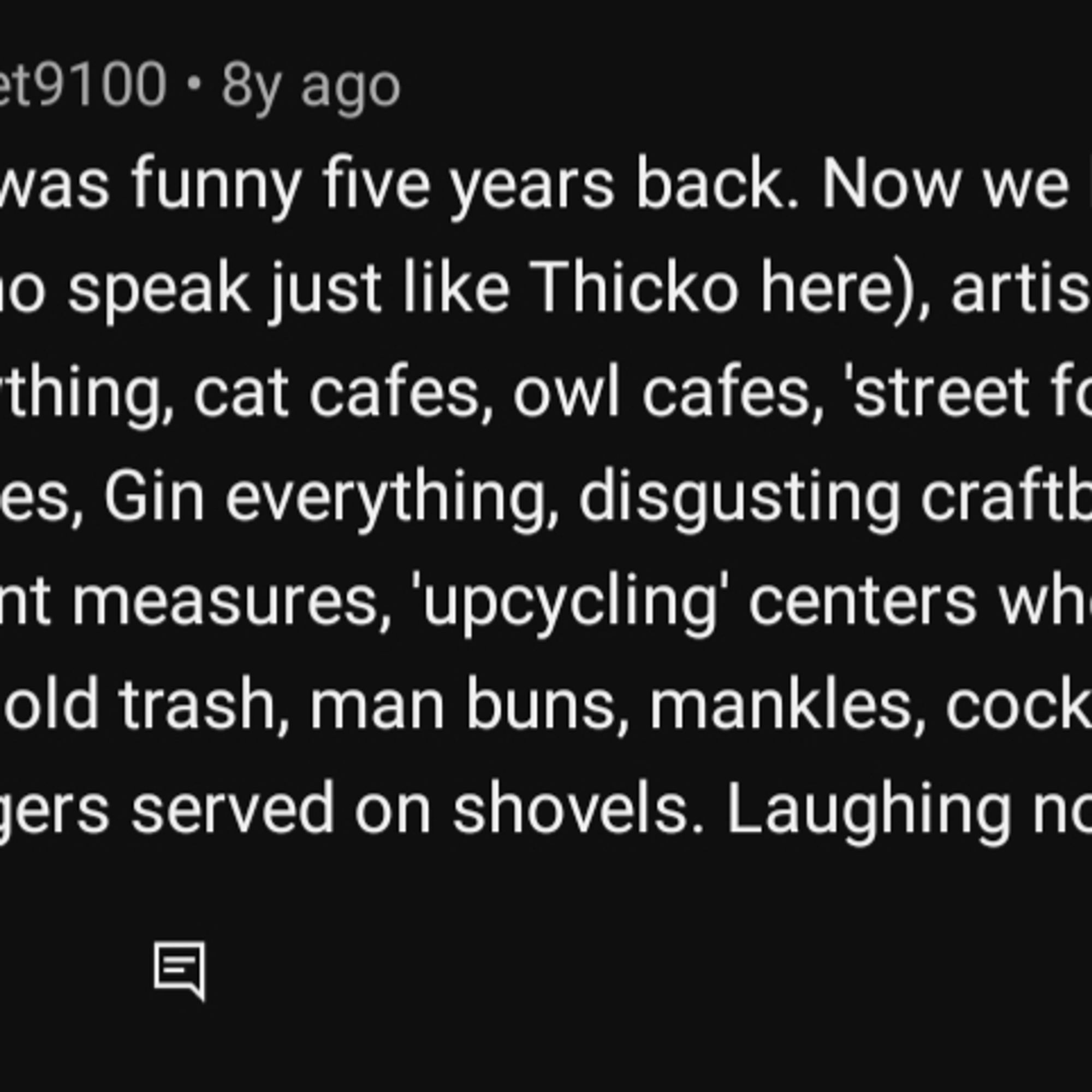 @alankodonnet9100 8y ago

This sketch was funny five years back. Now we have cereal cafes, vloggers (who speak just like Thicko here), artisan cupcake shops, 'popup' everything, cat cafes, owl cafes, 'street food' everything, adult nurseries, Gin everything, disgusting craftbrew you can only buy in 1/3 pint measures, 'upcycling' centers where you pay over the odds for old trash, man buns, mankles, cocktails served in jam jars and burgers served on shovels. Laughing now?