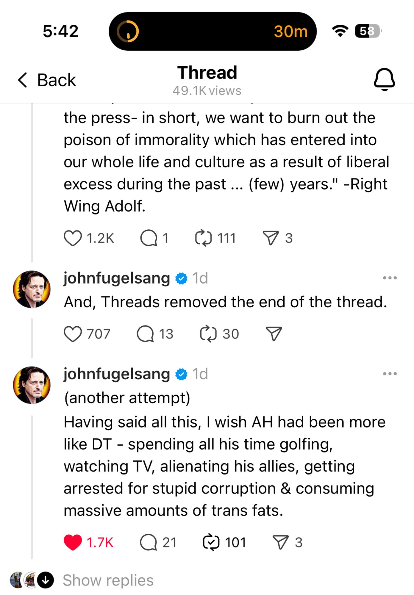 the press- in short, we want to burn out the poison of immorality which has entered into our whole life and culture as a result of liberal excess during the past... (few) years." -Right Wing Adolf.
O 1.2K
johnfugelsang @ 1d
And, Threads removed the end of the thread.
0707 Q13 @ 30
...
johnfugelsang & 1d (another attempt)
Having said all this, I wish AH had been more like DT - spending all his time golfing, watching TV, alienating his allies, getting arrested for stupid corruption & consuming massive amounts of trans fats.