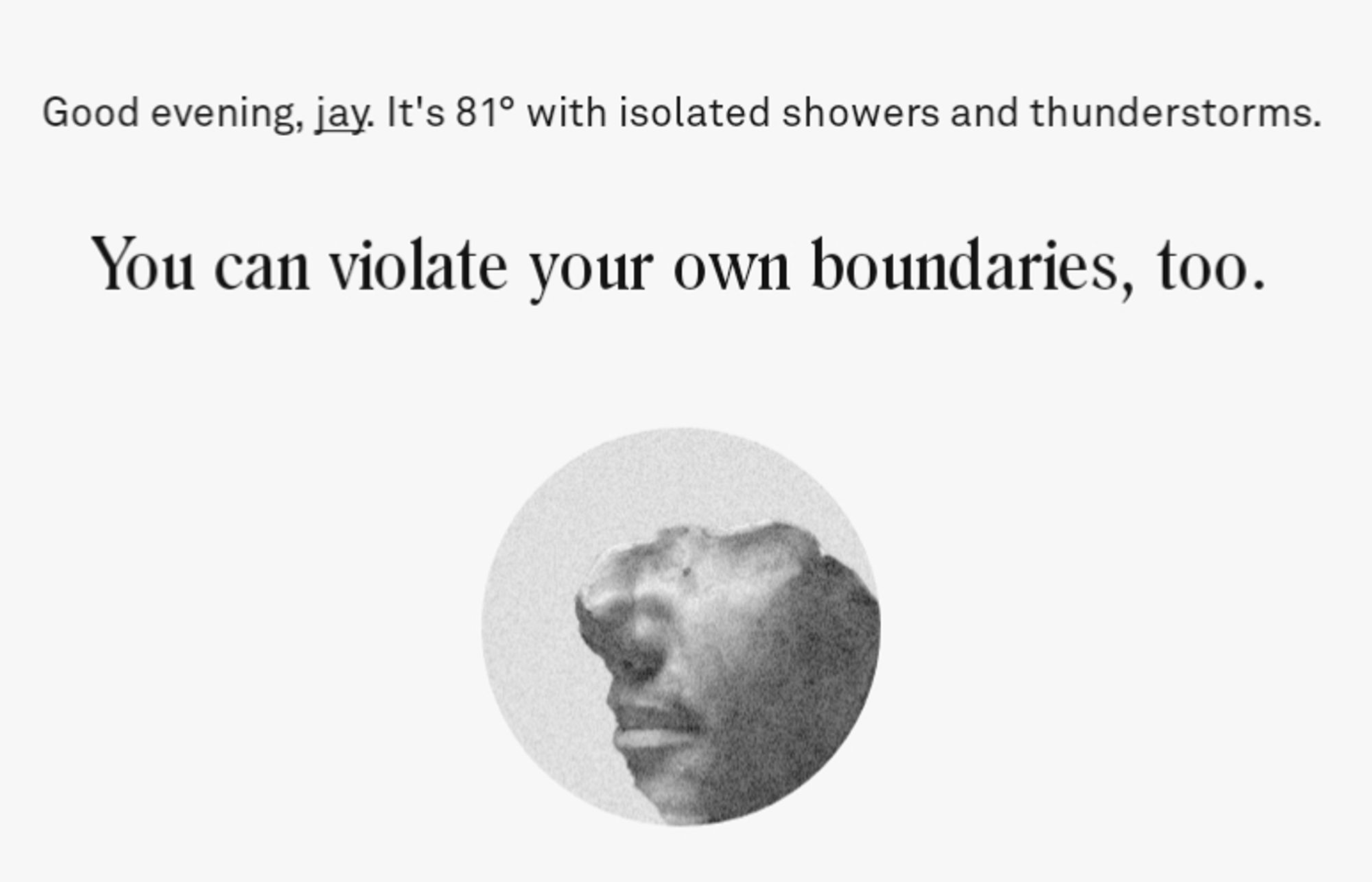 Screenshot from the app Co-Star, which says:

"Good evening, jay. It's 81° with isolated showers and thunderstorms. 

You can violate your own boundaries, too."

Below the text there is a circular cropped grayscale picture of part of a face showing only some of the nose and mouth, the rest has eroded away.