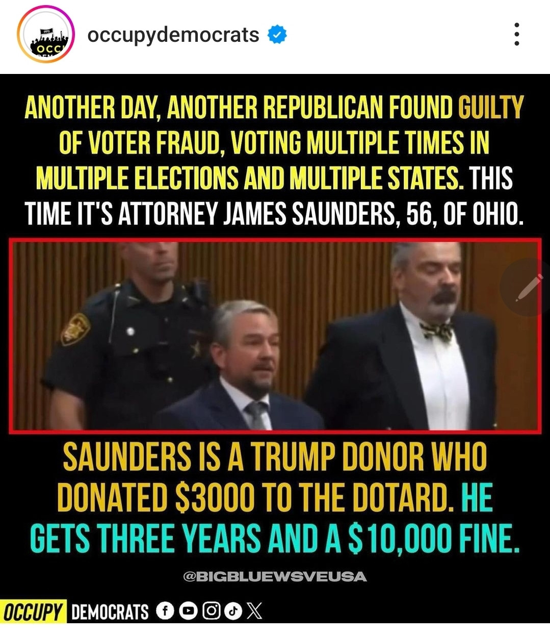 Photo of Attorney James Saunders with his lawyer and a court officer behind them. The text reads: another day, another republican found guilty of voter fraud, voting multiple times in multiple elections and multiple states. This time it's Attorney James Saunders, 56, of Ohio. Saunders is a Trump Donor who donated $3000 to the Dotard. He gets three years and a $10,000 fine. 
@Bigbluewsveusa
Occupy Democrats 