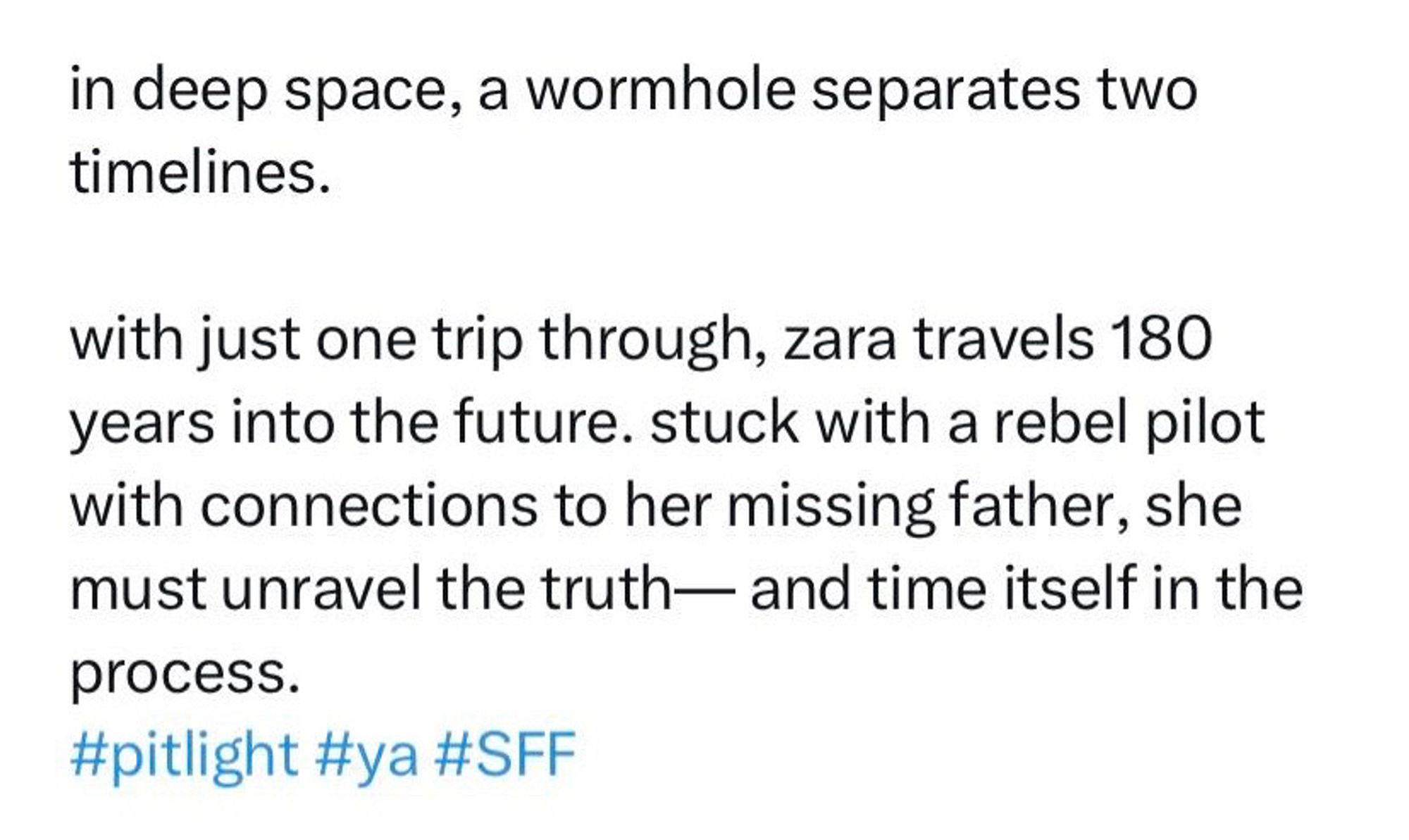 this is my previous pitlight pitch for my young adult science fiction fantasy. it reads, “in deep space, a wormhole separates two timelines. with just one trip through, zara travels 180 years into the future. stuck with a rebel pilot with connections to her missing father, she must unravel the truth— and time itself in the process.” 