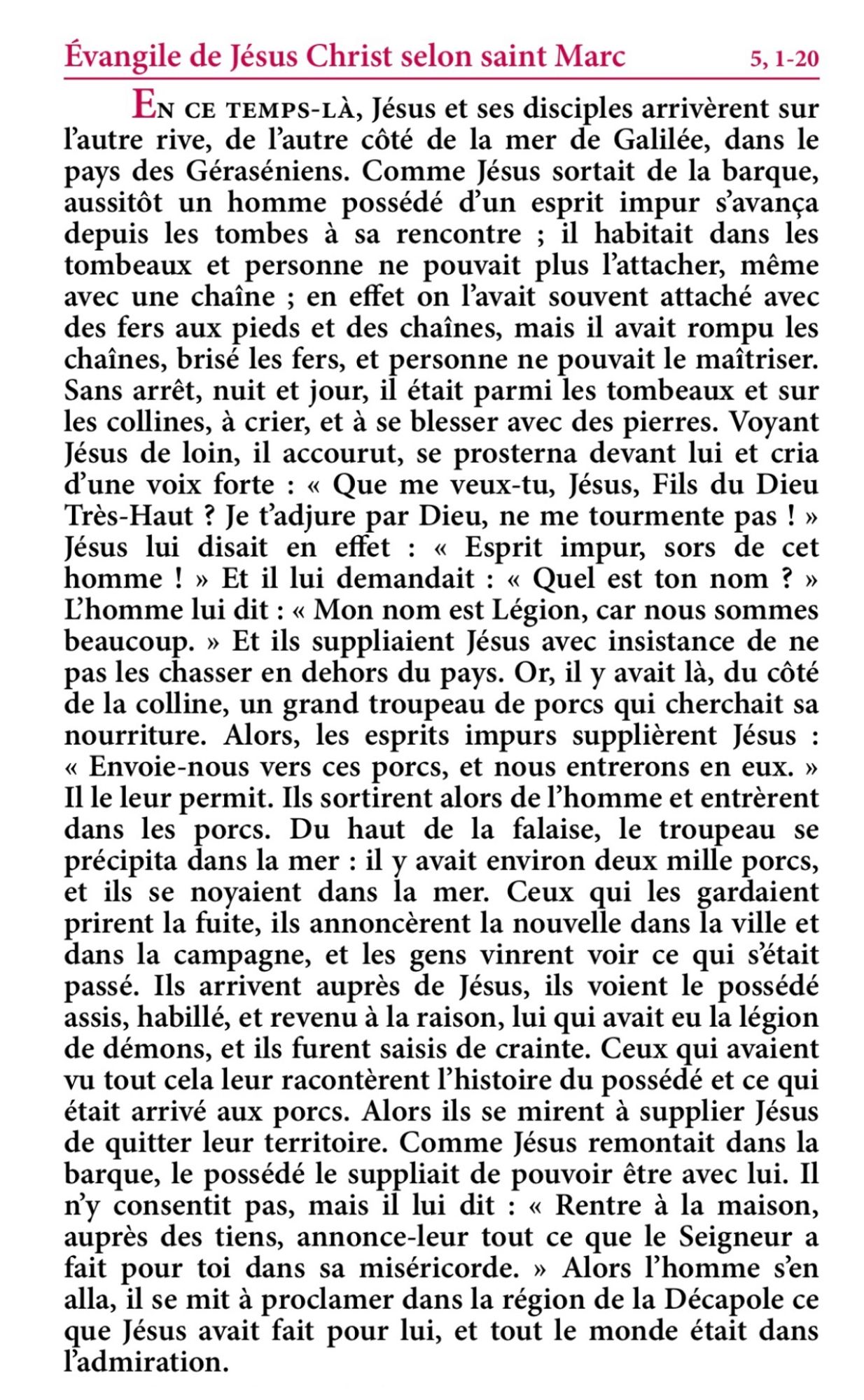 Évangile de Jésus-Christ selon saint Marc 5, 1-20

En ce temps-là, Jésus et ses disciples arrivèrent sur l’autre rive, de l’autre côté de la mer de Galilée, dans le pays des Géraséniens.
Comme Jésus sortait de la barque, aussitôt un homme possédé d’un esprit impur s’avança depuis les tombes à sa rencontre ;
il habitait dans les tombeaux et personne ne pouvait plus l’attacher, même avec une chaîne ;
en effet on l’avait souvent attaché avec des fers aux pieds et des chaînes, mais il avait rompu les chaînes, brisé les fers, et personne ne pouvait le maîtriser.
Sans arrêt, nuit et jour, il était parmi les tombeaux et sur les collines, à crier, et à se blesser avec des pierres.
Voyant Jésus de loin, il accourut, se prosterna devant lui
et cria d’une voix forte : « Que me veux-tu, Jésus, fils du Dieu Très-Haut ? Je t’adjure par Dieu, ne me tourmente pas ! »
Jésus lui disait en effet : « Esprit impur, sors de cet homme ! »
Et il lui demandait : « Quel est ton nom ? » L’homme lui dit : (…)