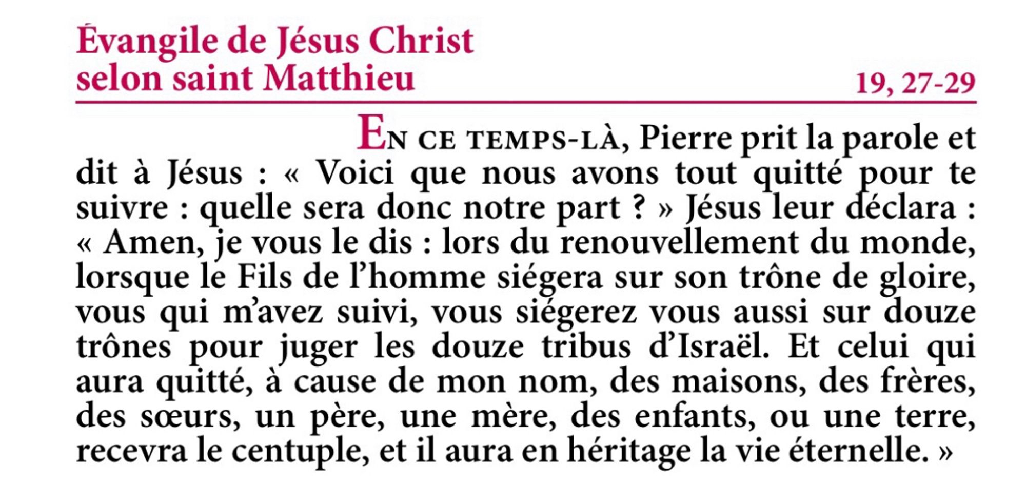 Évangile de Jésus-Christ selon saint Matthieu 19, 27-29

En ce temps-là, Pierre prit la parole et dit à Jésus : « Voici que nous avons tout quitté pour te suivre : quelle sera donc notre part ? »
Jésus leur déclara : « Amen, je vous le dis : lors du renouvellement du monde, lorsque le Fils de l’homme siégera sur son trône de gloire, vous qui m’avez suivi, vous siégerez vous aussi sur douze trônes pour juger les douze tribus d’Israël.
Et celui qui aura quitté, à cause de mon nom, des maisons, des frères, des sœurs, un père, une mère, des enfants, ou une terre, recevra le centuple, et il aura en héritage la vie éternelle.

Evangile de la fête de Saint Benoit - Extrait de la Traduction Liturgique de la Bible - © AELF, Paris