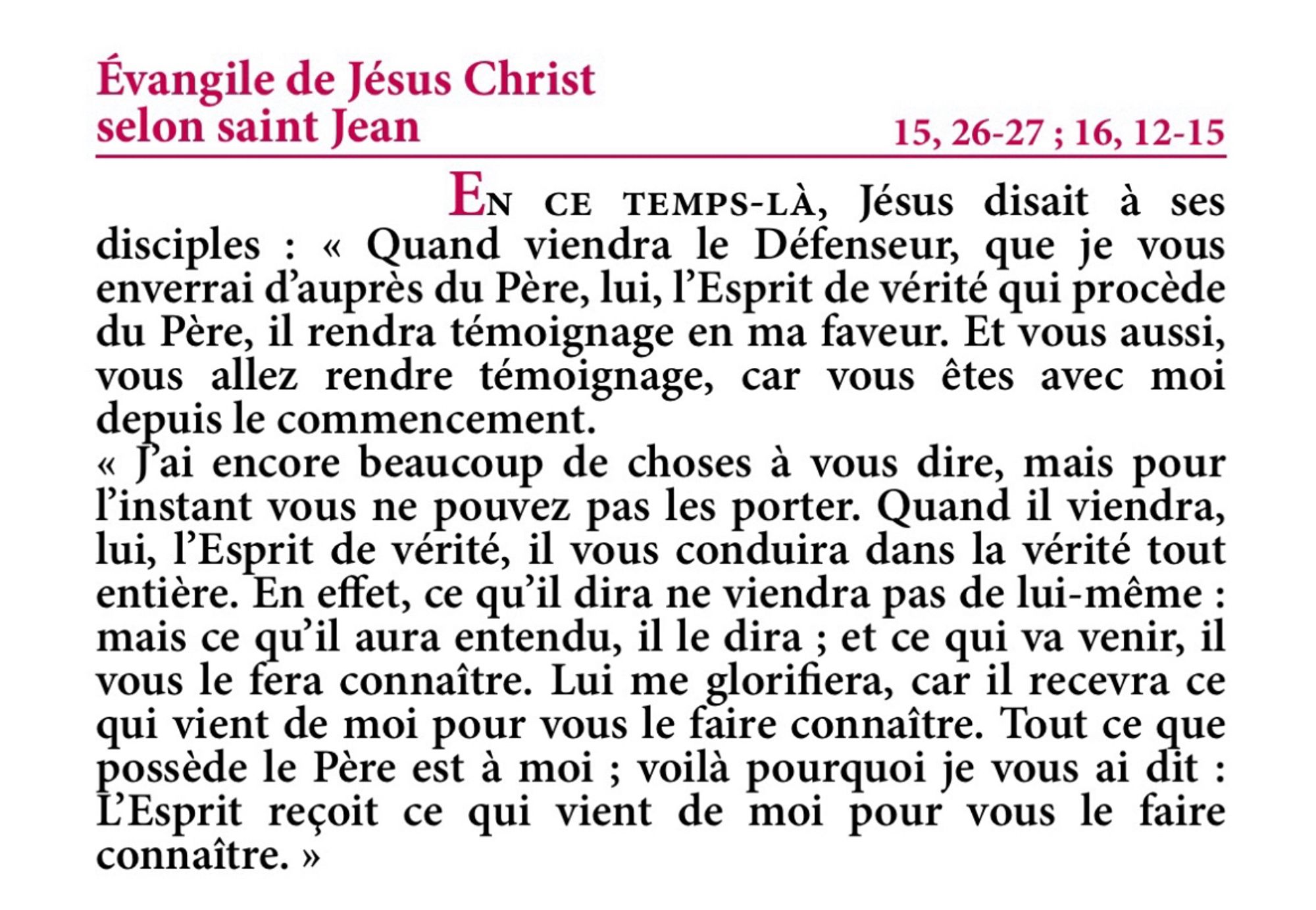 Évangile de Jésus-Christ selon saint Jean 15,26-27.16,12-15

En ce temps-là, Jésus disait à ses disciples : « Quand viendra le Défenseur, que je vous enverrai d’auprès du Père, lui, l’Esprit de vérité qui procède du Père, il rendra témoignage en ma faveur.
Et vous aussi, vous allez rendre témoignage, car vous êtes avec moi depuis le commencement.
J’ai encore beaucoup de choses à vous dire, mais pour l’instant vous ne pouvez pas les porter.
Quand il viendra, lui, l’Esprit de vérité, il vous conduira dans la vérité tout entière. En effet, ce qu’il dira ne viendra pas de lui-même : mais ce qu’il aura entendu, il le dira ; et ce qui va venir, il vous le fera connaître.
Lui me glorifiera, car il recevra ce qui vient de moi pour vous le faire connaître.
Tout ce que possède le Père est à moi ; voilà pourquoi je vous ai dit : L’Esprit reçoit ce qui vient de moi pour vous le faire connaître. »

Evangile du Dimanche de Pentecôte - Année B - Extrait de la Traduction Liturgique de la Bible