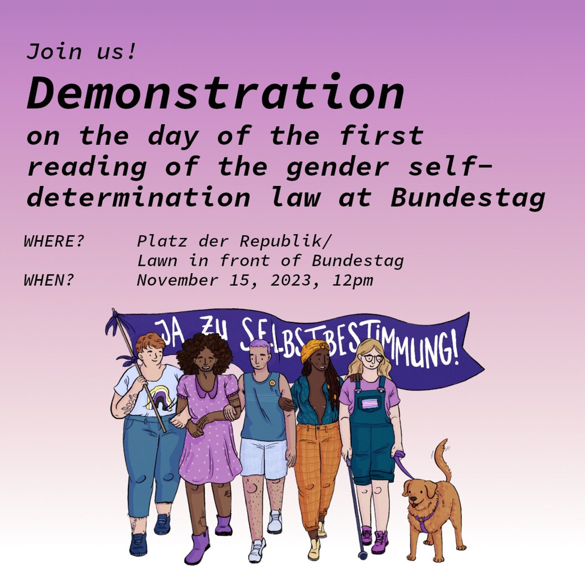 Join us! Rally for the first reading of the gender self-determination law in the Bundestag
Where? Platz der Republik in front of the Bundestag/Meadow in front of the Bundestag
When? November 15th 2023, 12 noon
This is a drawing of five people walking arm in arm and holding a banner with the words "Yes to self-determination!" on it. There is an assistance dog with the group.