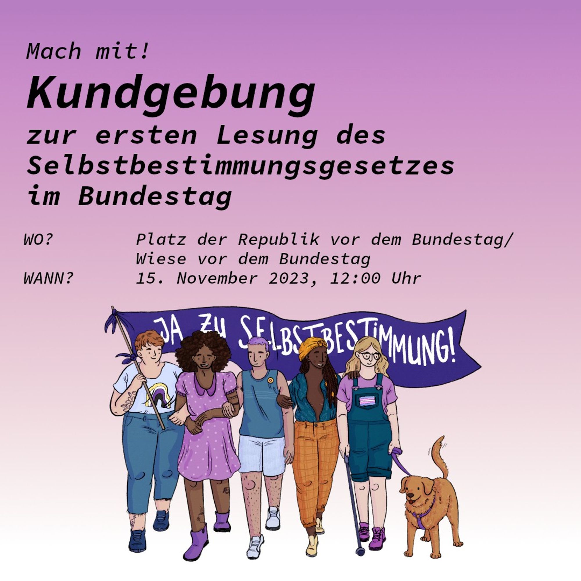 Mach mit! Kundgebung zur ersten Lesung des Selbstbestimmungsgesetzes im Bundestag
Wo? Platz der Republik vor dem Bundestag/Wiese vor dem Bundestag
Wann? 15. November 2023, 12:00 Uhr
Darunter ist eine Zeichnung mit fünf Personen die Arm in Arm laufen und ein Banner mit der Aufschrift "Ja zu Selbstbestimmung!" tragen. Ein Assistenzhund ist auch dabei.