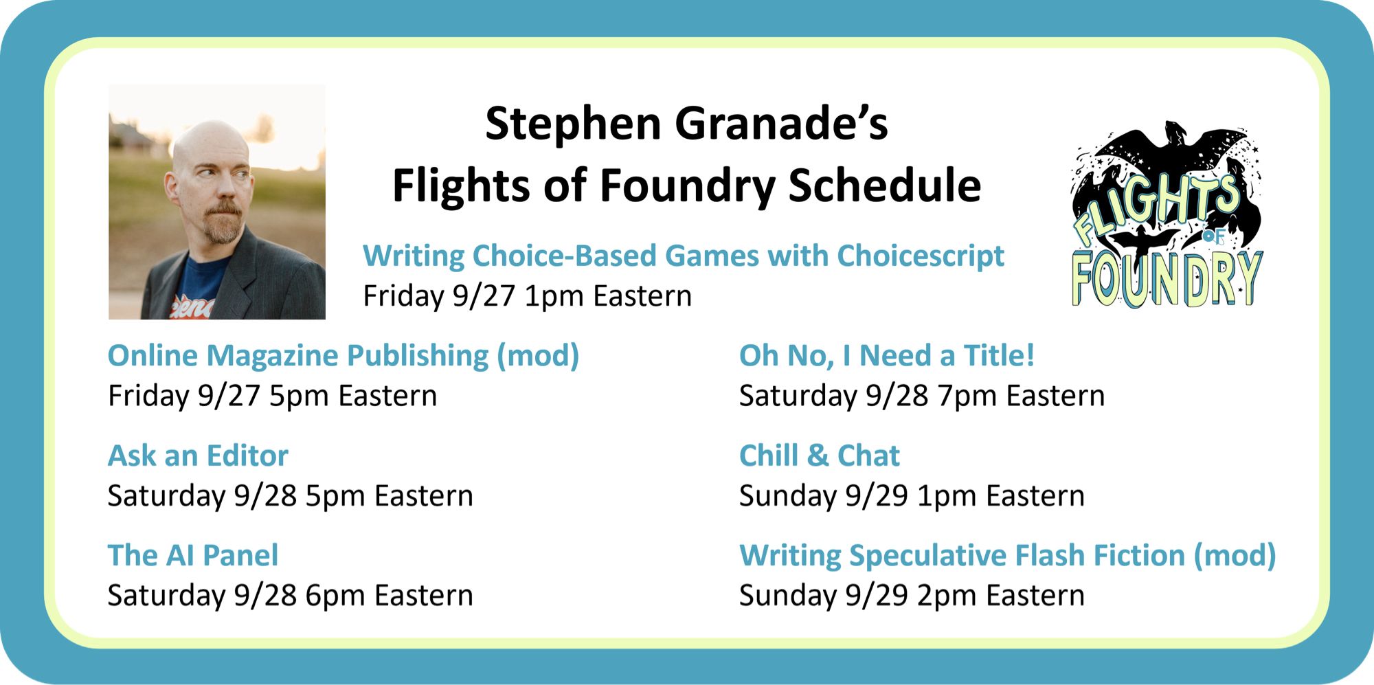 Stephen Granade’s Flights of Foundry schedule:

Writing Choice-Based Games with Choicescript
Friday 9/27 1pm Eastern
 
Online Magazine Publishing (mod)
Friday 9/27 5pm Eastern
 
Ask an Editor
Saturday 9/28 5pm Eastern
 
The AI Panel
Saturday 9/28 6pm Eastern
 
Oh No, I Need a Title!
Saturday 9/28 7pm Eastern
 
Chill & Chat
Sunday 9/29 1pm Eastern
 
Writing Speculative Flash Fiction (mod)
Sunday 9/29 2pm Eastern