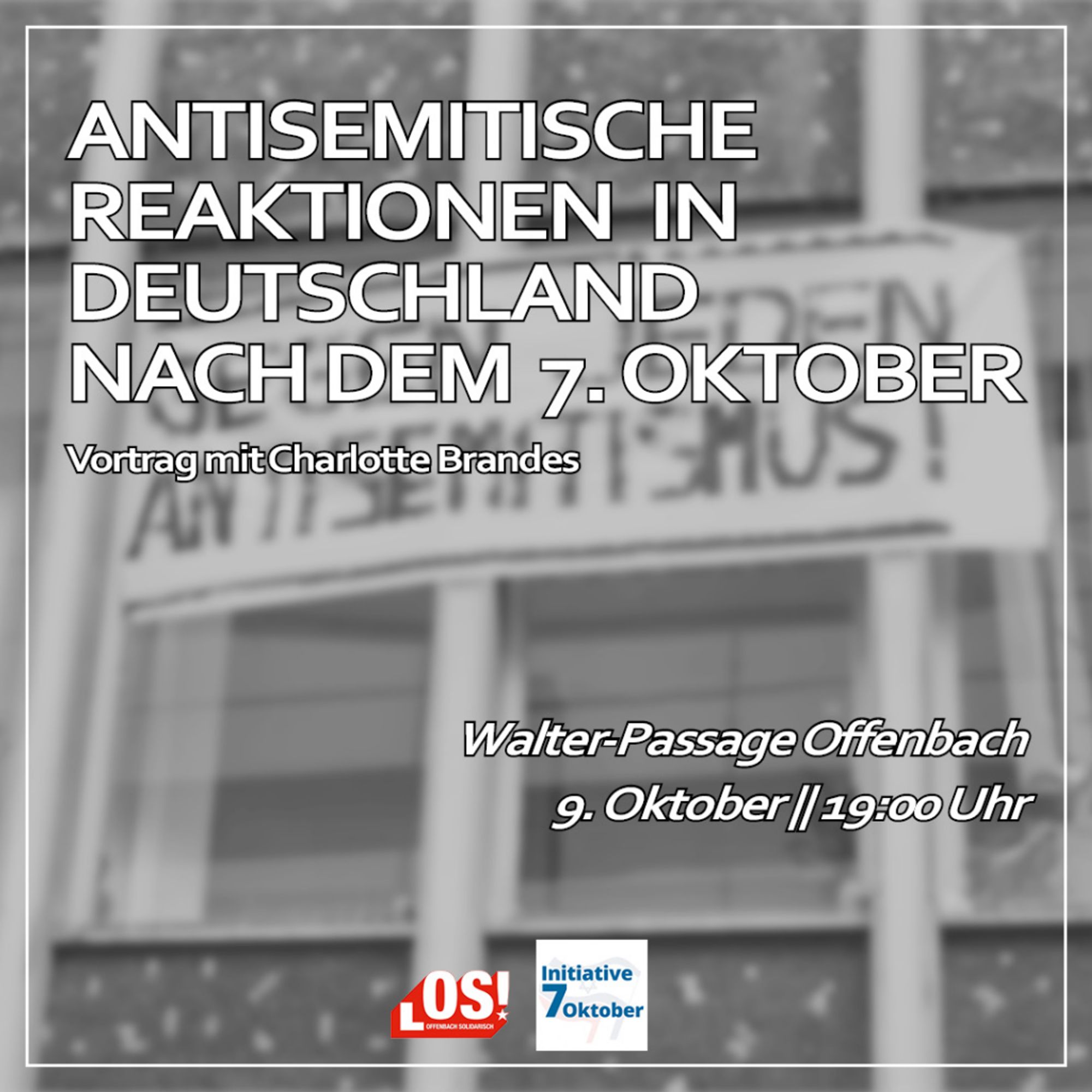 Den Hintergrund bildet eine verschwommene Fotoaufnahme. Sie zeigt eine Häuserwand an der ein Transpi hängt. Auf ihm ist geschrieben "GEGEN JEDEN ANTISEMITISMUS".
Auf dem Hintergrund steht:
Antisemitische Reaktionen in Deutschland nach dem 7. Oktober
Vortrag mit Charlotte Brandes
Walter-Passage Offenbach
09. Oktober, 19:00 Uhr
Darunter folgen zwei Logos von: Offenbach Solidarisch und Initiative 7. Oktober Frankfurt