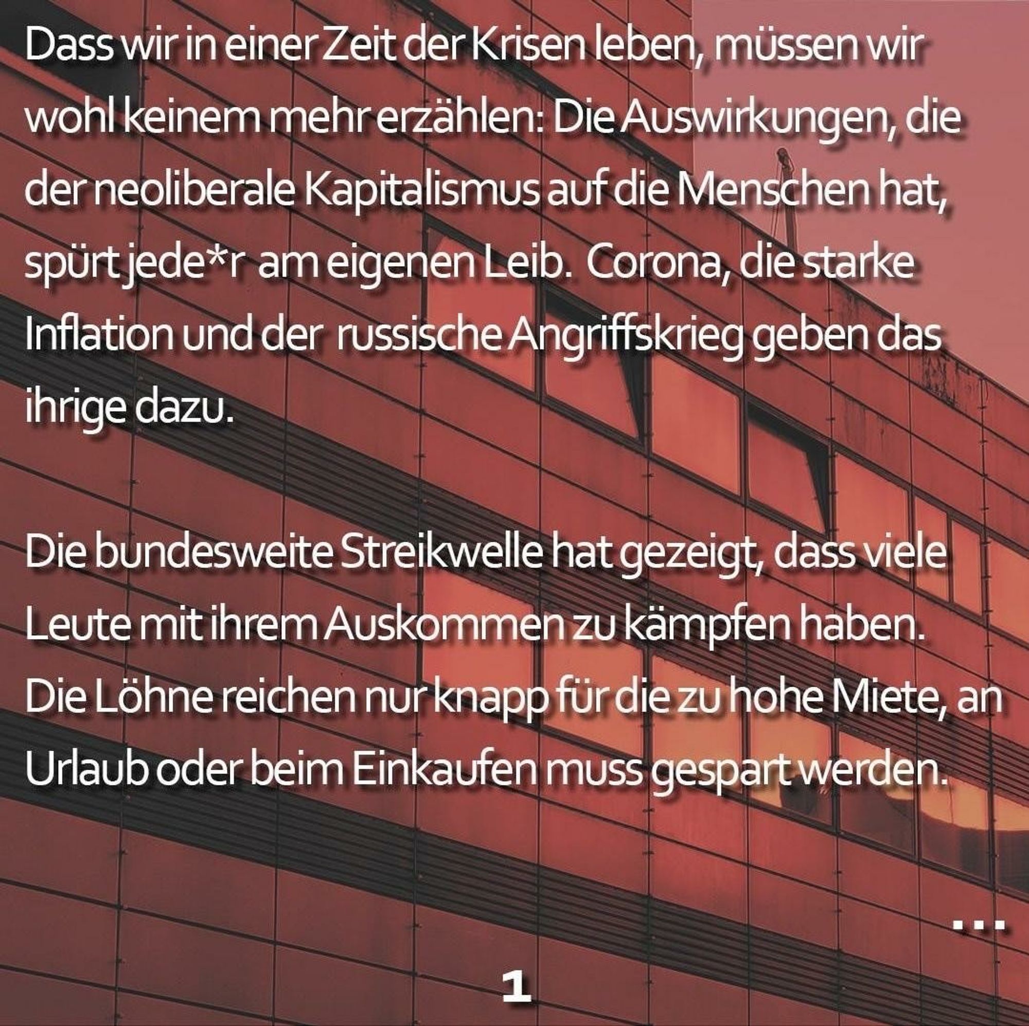 Das erstellte Bild hat im Hintergrund eine rostig-rot eingefärbte Häuserfassade.

Im Vordergrund steht:
Dass wir in einer Zeit der Krisen leben, müssen wir wohl keinem mehr erzählen: Die Auswirkungen, die der neoliberale Kapitalismus auf die Menschen hat, spürt jede*r am eigenen Leib. Corona, die starke Inflation und der russische Angriffskrieg geben das ihrige dazu.
Die bundesweite Streikwelle hat gezeigt, dass viele Leute mit ihrem Auskommen zu kämpfen haben. Die Löhne reichen nur knapp für die zu hohe Miete, an Urlaub oder beim Einkaufen muss gespart werden.